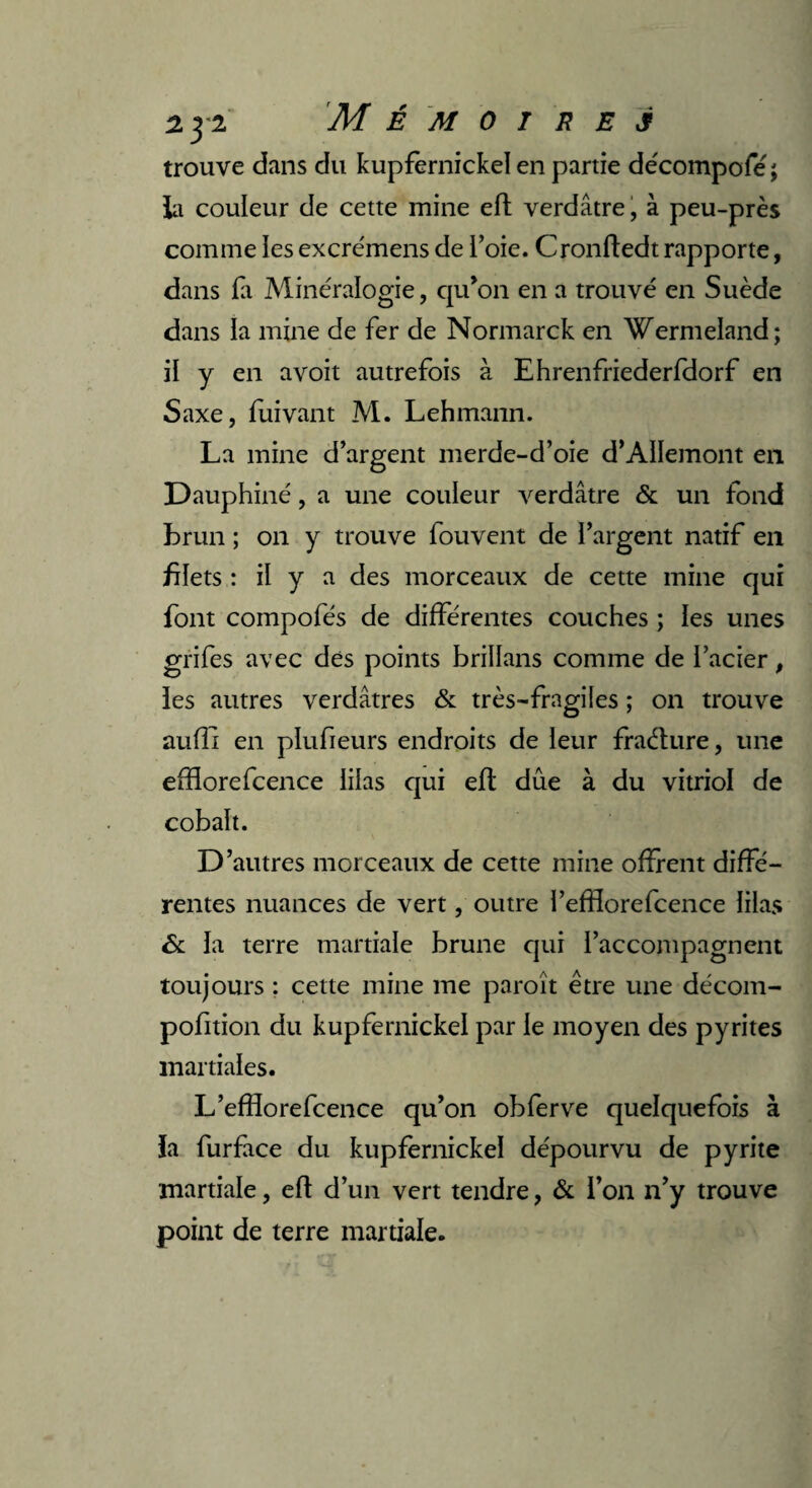 trouve dans du kupfernickel en partie décompofe; la couleur de cette mine efl verdâtre, à peu-près comme les excrémens de l’oie. Cronfledt rapporte, dans fa Minéralogie, qu’on en a trouvé en Suède dans la mine de fer de Normarck en Wermeland; il y en avoit autrefois à Ehrenfriederfdorf en Saxe, fuivant M. Lehmann. La mine d’argent merde-d’oie d’AIIemont en Dauphiné, a une couleur verdâtre & un fond brun ; on y trouve fouvent de l’argent natif en blets : il y a des morceaux de cette mine qui font compofés de différentes couches ; les unes grifes avec des points brillans comme de l’acier, les autres verdâtres & très-fragiles ; on trouve aufîi en plufieurs endroits de leur fraéture, une efHorefcence lilas qui effc due à du vitriol de cobalt. D ’autres morceaux de cette mine offrent diffé¬ rentes nuances de vert, outre l’effforefcence lilas ôc la terre martiale brune qui l’accompagnent toujours : cette mine me paroît être une décom- pofition du kupfernickel par le moyen des pyrites martiales. L’efïïorefcence qu’on obferve quelquefois à ïa furface du kupfernickel dépourvu de pyrite martiale, efl d’un vert tendre, & l’on n’y trouve point de terre martiale.