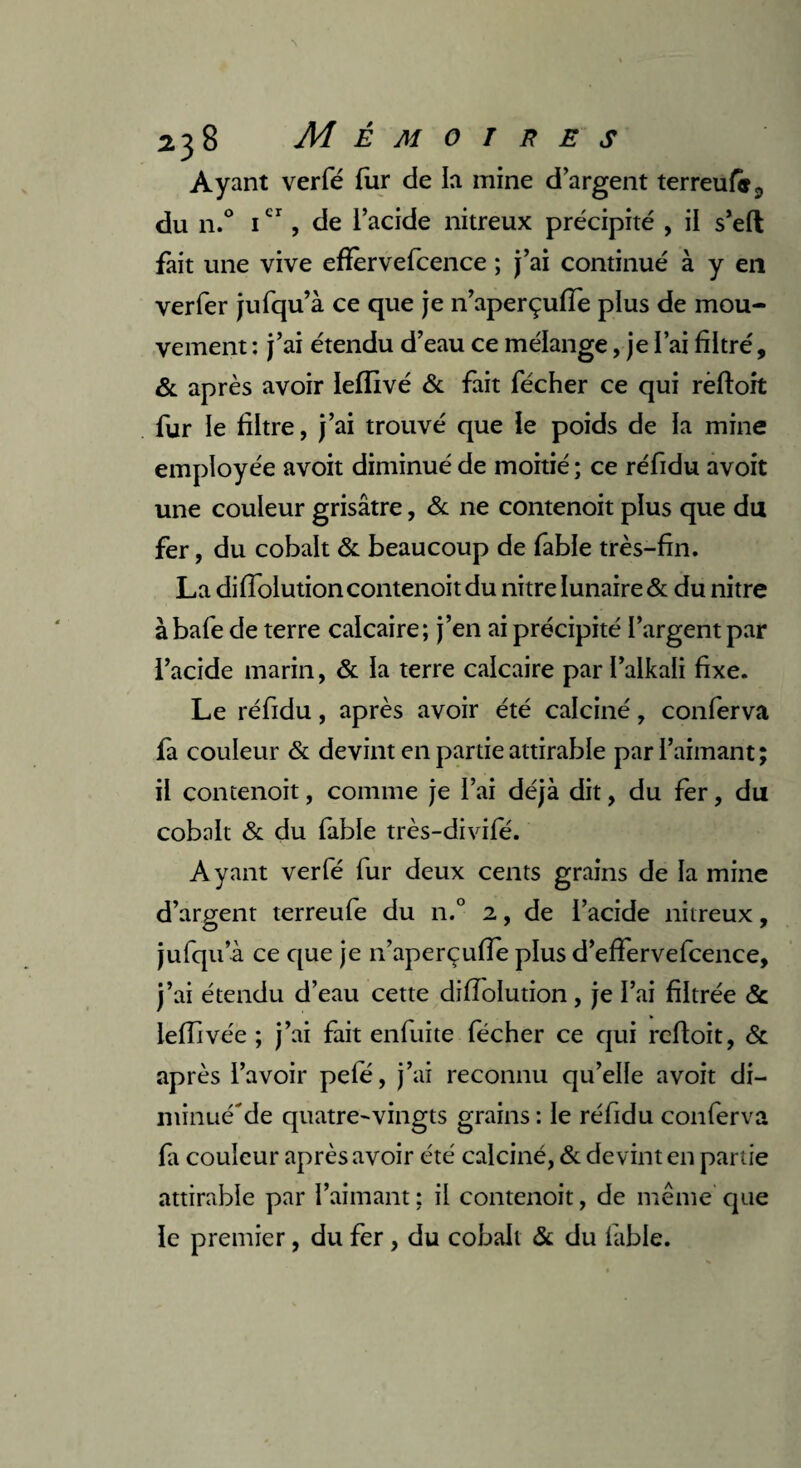 Ayant verfé far de la mine d argent terreufa^ du n.° icr, de l’acide nitreux précipité , il s’eft fait une vive efïèrvefcence ; j’ai continué à y en verfer jufqu’à ce que je n’aperçufie plus de mou¬ vement : j’ai étendu d’eau ce mélange, je l’ai filtré, & après avoir ïeffivé & fait fécher ce qui rèftoit fur le filtre, j’ai trouvé que le poids de la mine employée avoit diminué de moitié ; ce réfidu avoit une couleur grisâtre, & ne contenoit plus que du fer, du cobalt & beaucoup de fable très-fin. La difiolution contenoit du nitre lunaire & du nitre à bafe de terre calcaire; j’en ai précipité l’argent par l’acide marin, & la terre calcaire par l’alkali fixe. Le réfidu, après avoir été calciné, conferva la couleur & devint en partie attirable par l’aimant; il contenoit, comme je l’ai déjà dit, du fer, du cobalt & du fable très-divile. A yant verfé fur deux cents grains de la mine d’argent terreufe du n.° 2, de l’acide nitreux, jufqu’à ce que je n’aperçufie plus d’efiervefcence, j’ai étendu d’eau cette difiolution, je l’ai filtrée & iefiivée ; j’ai fait enfuite fécher ce qui refioit, & après l’avoir pefé, j’ai reconnu qu’elle avoit di- minué'de quatre-vingts grains : le réfidu conferva fa couleur après avoir été calciné, & devint en partie attirable par l’aimant ; il contenoit, de même que le premier, du fer , du cobalt & du fable.