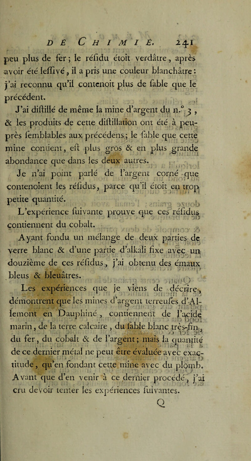 peu plus de fer ; le réfidu étoit verdâtre, après avoir été leffivé, il a pris une couleur blanchâtre : j’ai reconnu qu’il contcnoit plus de fable que le précédent. J’ai diftillé de même la mine d’argent du n.° 3 , & les produits de cette diftillation ont été à peu- près lemblables aux précédens; le fable que cette mine contient, eft plus gros & en plus grande abondance que dans les deux autres. Je 11’ai point parlé de l’argent corné que contenoient les réfidus, parce qu’il étoit en trop petite quantité. ? L’expérience fui vante prouve que ces réfidus contiennent du cobalt. Ayant fondu un mélange de deux parties de verre blanc & d’une partie d’alkali fixe avec un douzième de ces réfidus, j’ai obtenu des émaux bleus & bleuâtres. Les expériences que je viens de décrire, démontrent que les mines d arpent terreufes d’AI- lemont en Dauphiné , contiennent de J’acide marin, de la terre calcaire , du fable blanc très-fin , _ 101 du fer, du cobalt & de l’argent; mais la quantité de ce dernier métal ne peut etre évaluée avec exac- titude, qu’en fondant cette mine avec du plomb. Avant que d’en venir à ce dernier procédé, j’ai cru devoir tenter les expériences fui vantes. Q