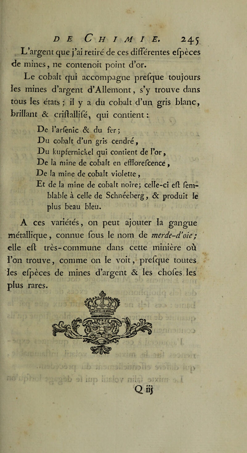 L’argent que j’ai retiré de ces différentes elpèces de mines, ne contenoit point d’or. Le cobalt qui accompagne prelque toujours les mines d’argent d’Allemont, s’y trouve dans tous les états ; il y a du cobalt d’un gris blanc, brillant & criftallifé, qui contient : De l’arlenic Si du fer; Du cobalt d’un gris cendré. Du kupfernickel qui contient de l’or. De la mine de cobalt en efflorefcencé, De la mine de cobalt violette, Et de la mine de cobalt noire; celle-ci eft lem- blable à celle de Schnéeberg, & produit le plus beau bleu. A ces variétés, on peut ajouter la gangue métallique, connue fous le nom de merde-d’oic; elle eft très-commune dans cette minière où l’on trouve, comme on le voit, prefque toutes les elpèces de mines d’argent & les choies les plus rares. ‘O Q nj