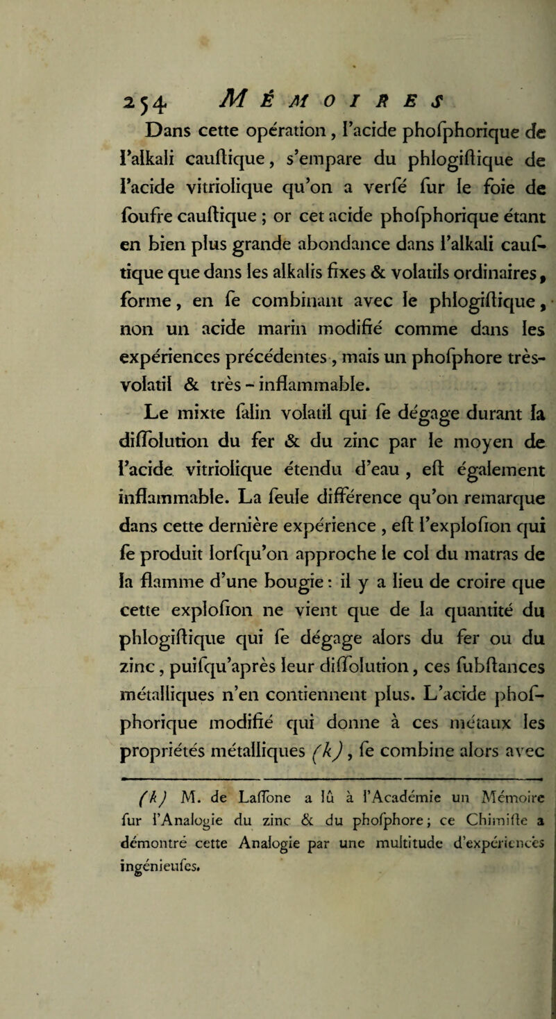 Dans cette opération , l’acide phofphorique de l’alkali cauftique, s’empare du phlogiftique de l’acide vitriolique qu’on a verfé fur le foie de foufre cauftique ; or cet acide phofphorique étant en bien plus grande abondance dans l’alkali cauf¬ tique que dans les alkalis fixes & volatils ordinaires, forme, en fe combinant avec le phlogiftique, non un acide marin modifié comme dans les expériences précédentes , mais un phofphore très- volatil & très - inflammable. Le mixte falin volatil qui fe dégage durant la difîolution du fer & du zinc par le moyen de l’acide vitriolique étendu d’eau , eft également inflammable. La feule différence qu’on remarque dans cette dernière expérience , eft i’explofion qui fe produit lorfqu’on approche le col du matras de la flamme d’une bougie : il y a lieu de croire que cette explofion ne vient que de la quantité du phlogiftique qui fe dégage alors du fer ou du zinc, puifqu’après leur diffolution, ces fubftances métalliques n’en contiennent plus. L’acide phof¬ phorique modifié qui donne à ces métaux les propriétés métalliques (k), fe combine alors avec ( k) M. de LafTone a lû à l’Académie un Mémoire fur l’Analogie du zinc & du phofphore ; ce Chimifle a démontré cette Analogie par une multitude d’expériencês ingénieufes.