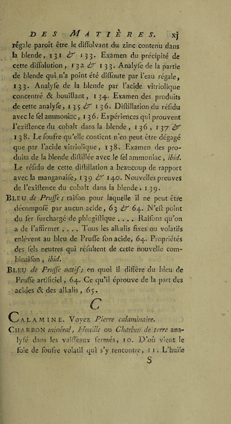 régale paraît être le diffolvant du zinc contenu dans la blende, 13 i 133. Examen du précipité de cette diffolution , 1 32 cV 133. Analyfe de la partie de blende qui n’a point été diffoute par i’eau régale, 133. Analyfe de la blende par l’acide vitriolique concentré & bouillant, 134- Examen des produits de cette analyfe, 1354^ 136. Diffillation du réfidu avec le fel ammoniac, 136. Expériences qui prouvent l’exiflence du cobalt dans la blende , 136, 1 37 138. Le foufre qu’elle contient n’en peut être dégagé que par l’acide vitriolique, 138. Examen des pro¬ duits de la blende diftillée avec le fel ammoniac, ibid. Le réfidu de cette diffillation a beaucoup de rapport avec la manganaife, ï 39 H 14.0. Nouvelles preuves de i’exillence du cobalt dans la blende, 139. Bleu de Pruffe; raifon pour laquelle il ne peut être décompofé par aucun acide, 63 1? 64. N’efl point du fer furchargé de phlogiffique . , . . Raifons qu’on a de l’affirmer .... Tous les alkalis fixes ou volatils enlèvent au bleu de Pruffie fon acide, 64. Propriétés des fels neutres qui réfultent de cette nouvelle com¬ binai fon , ibid. Bleu de Frujfe natif ; en quoi il diffère du bleu de Prude artificiel, 64. Ce qu’il éprouve de la part des acides &. des alkalis, 65. C C ALAMINE. Voyez Pierre calaminaire. CHARBON minéral, Houille ou Charbon de terre ana- lyfé dans les vaiffeaux fermés, 10. D’où vient le foie de foufre volatil qui s’y rencontre, 1 t. L’huile