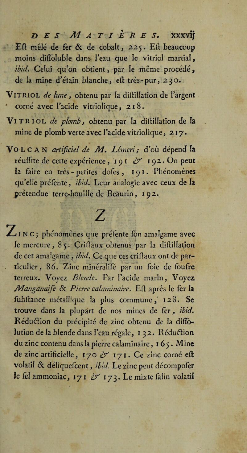 des Matières. xxxvij Eft mêlé de fer & de cobalt, 225. Eft beaucoup moins diflbluble dans Peau que le vitriol martial, ibid. Celui qu’on obtient, par le même procédé, de la mine d’étain blanche, efl; très-pur, 230. Vitriol de lune, obtenu par la diflillation de l’argent  corné avec l’acide vitriolique, 218. Vitriol de plomb, obtenu par la diflillation de la mine de plomb verte avec l’acide vitriolique, 217. VOLCAN artificiel de Ai. Lêmeri ; d’où dépend la réuffite de cette expérience, 19 1 Ù' 192, On peut la faire en très - petites dofes, 19 1. Phénomènes qu’elle préfente, ibid. Leur analogie avec ceux de la prétendue terre-houille de Beaurin, 192. Z Zinc; phénomènes que préfente fon amalgame avec le mercure, 85. Criftaux obtenus par la diflillation de cet amalgame , ibid. Ce que ces criflaux ont de par- . ticulier, 86. Zinc minéralifé par un foie de foufre terreux. Voyez Blende. Par l’acide marin, Voyez Manganaife <Sc Pierre calaminaire. Eft après le fer la fubftance métallique la plus commune, 128. Se trouve dans la plupart de nos mines de fer, ibid. Réduét ion du précipité de zinc obtenu de la difîo- lution de la blende dans l’eau régale, 132. Réduétion du zinc contenu dans la pierre calaminaire, 165. Mine de zinc artificielle, 170 171. Ce zinc corné efl: volatil & déliquefcent, ibid. Le zinc peut décompofer le fel ammoniac, J 71 i? 173. Le mixte falin volatil t