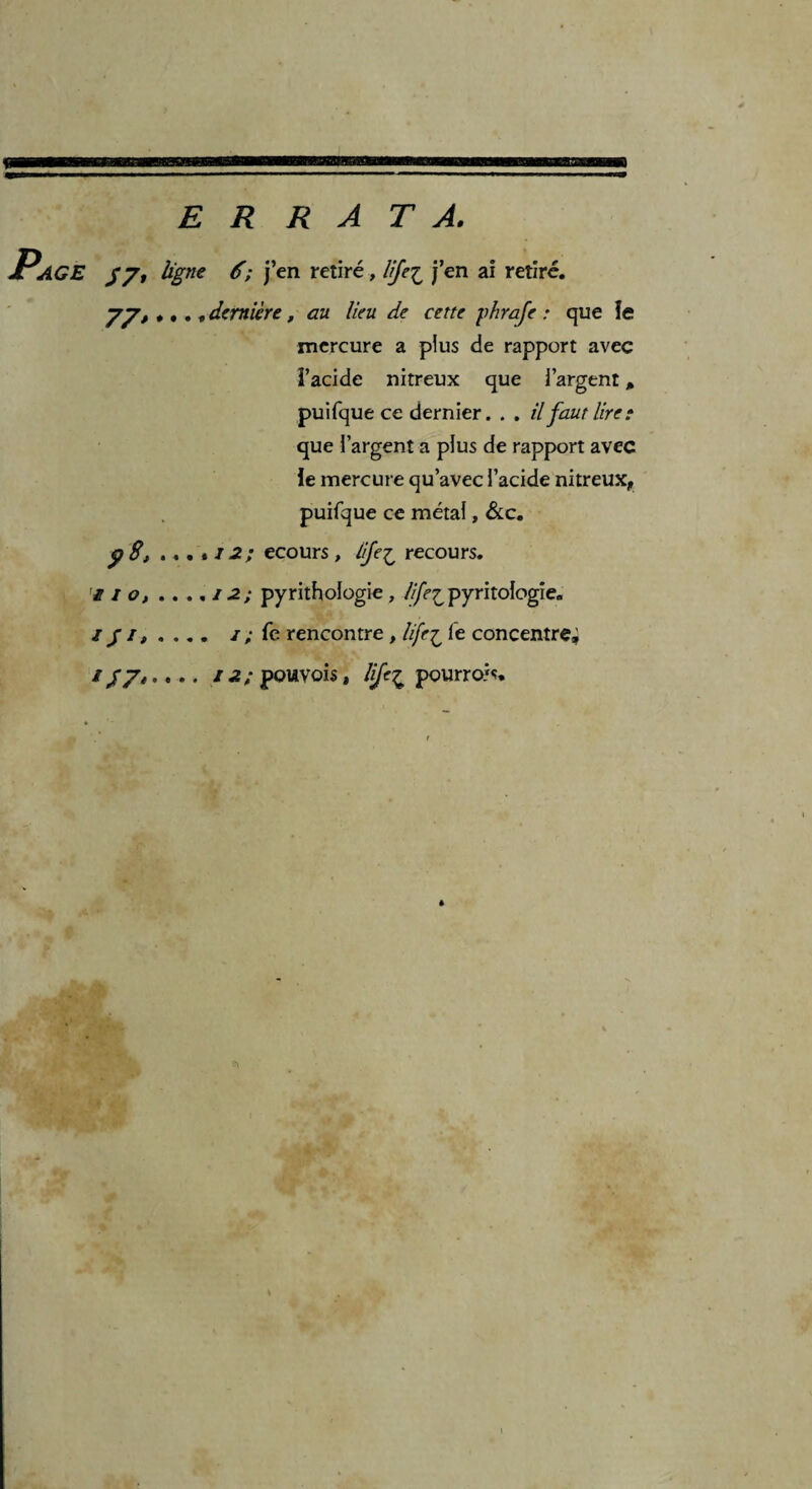 ERRATA. AGE $7, ligne 6; j’en retiré , life£ j’en ai retiré. 77, •. . „ dernière, au lieu de cette phraje : que îe mercure a plus de rapport avec l’acide nitreux que i’argent * puifque ce dernier. . . il faut lire: que i’argent a plus de rapport avec le mercure qu’avec l’acide nitreux, puifque ce métal, &c. p S, . . . « J 2 ; ecours , life£ recours. £ 1 o, . . ., / 2; pyrithologie , lijeipyritologie. /; fe rencontre , life£ fe concentre; 1Ü7» • • •. pouvois, pourrois.
