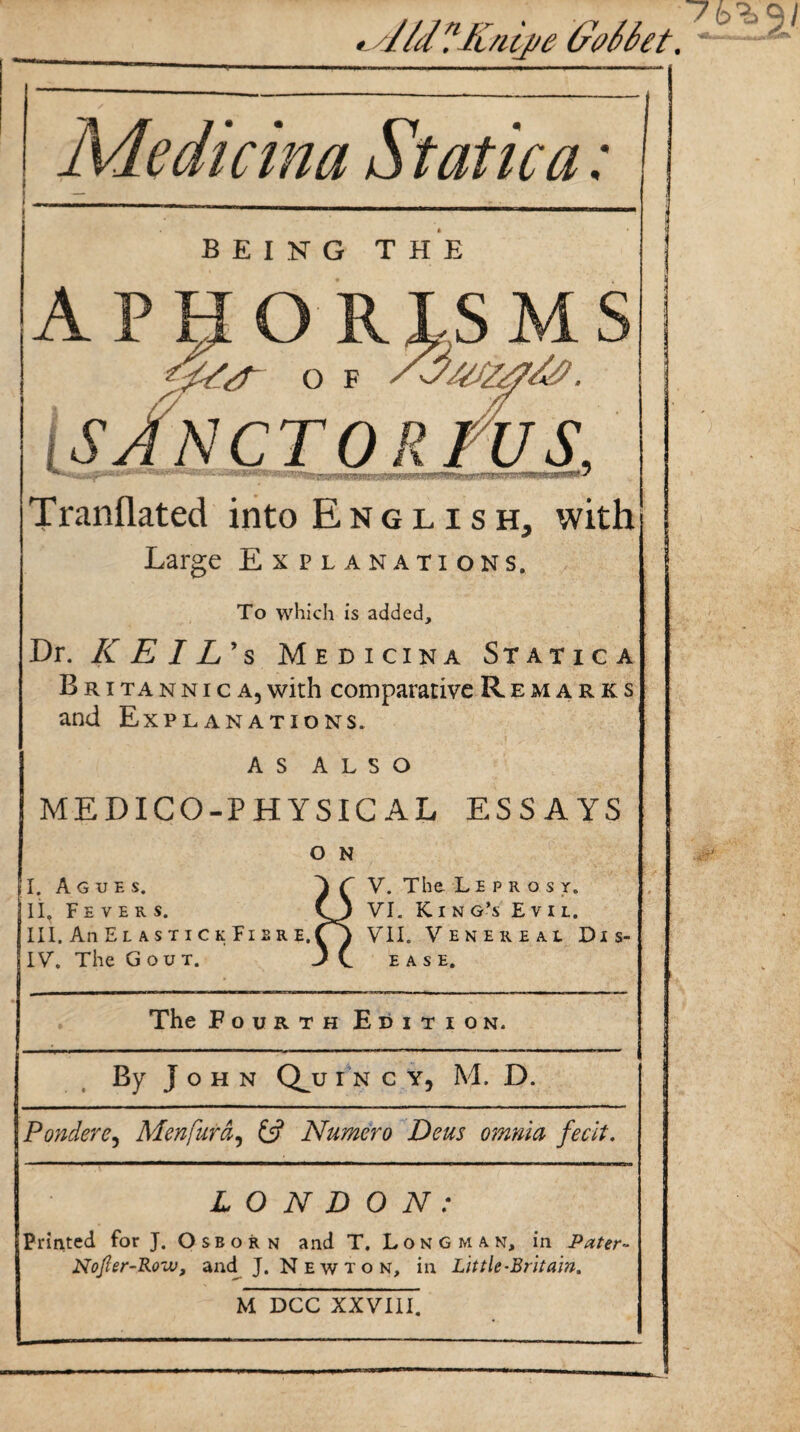 •>ald?Knipe (rv66et. Medicina Static a: being the APHORISMS O F /-J/Sf/rfS#. SAN CTO R TU S, Tranflated into English, with Large Explanations. To which is added. Dr. KEIL's Medicina Statica B r i ta n n i c a, with comparative Remarks and Explanations. as also MEDICO-PHYSICAL ESSAYS O N I. Agues. 'll. Fevers. III. AnELASTICKFlBRE. IV. The Gout. V. The Leprosy. VI. King’s Evil. VII. Venereal Dis¬ ease. The Fourth Edition. By John Qj; I N C Y5 M. D. Ponder e, Men fur a, 6? Numero Deus omnia fecit. LONDON: Printed for J. Osborn and T. Longman, in Pater- Nofler-Roiv, and J. Newton, in Lit tie-Brit am. M DCC XXVIII.
