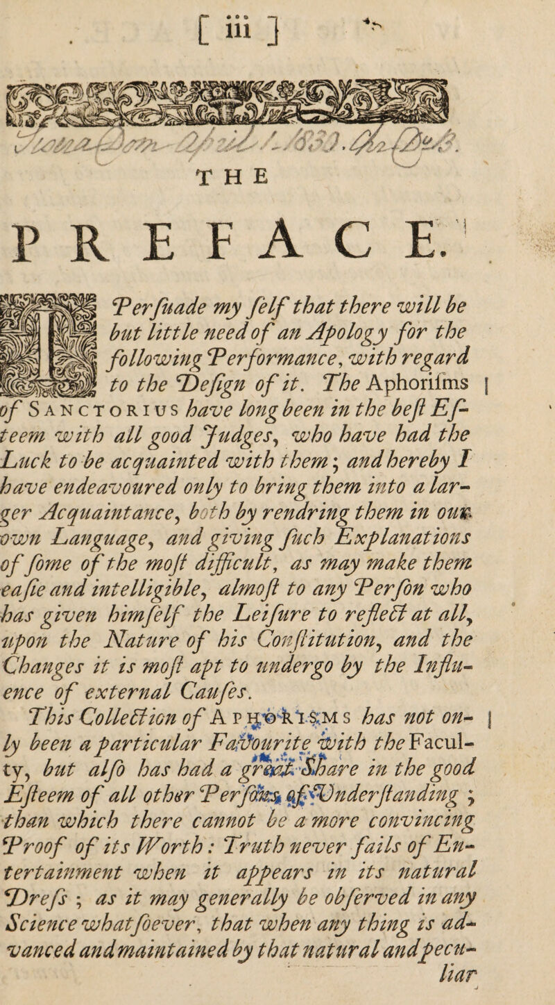 [ Hi ] THE PREFACE. Perfuade my felf that there will be but little need of an Apology for the following ‘Performance, with regard to the ^Defign of it. The Aphoriims of Sanctorius have long been in the befi Efl teem with all good Judges, who have had the Luck to be acquainted with them; and hereby I have endeavoured only to bring them into a lar¬ ger Acquaintance, both by rendring them in oun own Language, and giving fuch Explanations of fome of the mofi difficult, as may make them eafie and intelligible, almofi to any Perfon who has given him felf the Lei fur e to reflect at all, upon the Nature of his Confutation, and the Changes it is mofi apt to undergo by the Influ¬ ence of external Caufes. This Collection of A r ij'© r1.s:m s has not on¬ ly been a particular Favourite with the Facul¬ ty, but alfo has had a grmf &hare in the good Efleem of all other Perfms* offDnderflanding , than which there cannot be a more convincing Proof of its Worth: Truth never fails of En¬ tertainment when it appears in its natural TIrefs ; as it may generally be obferved in any Science what fever, that when any thing is ad¬ vanced and maintained by that natural andpecti- liar 1 I