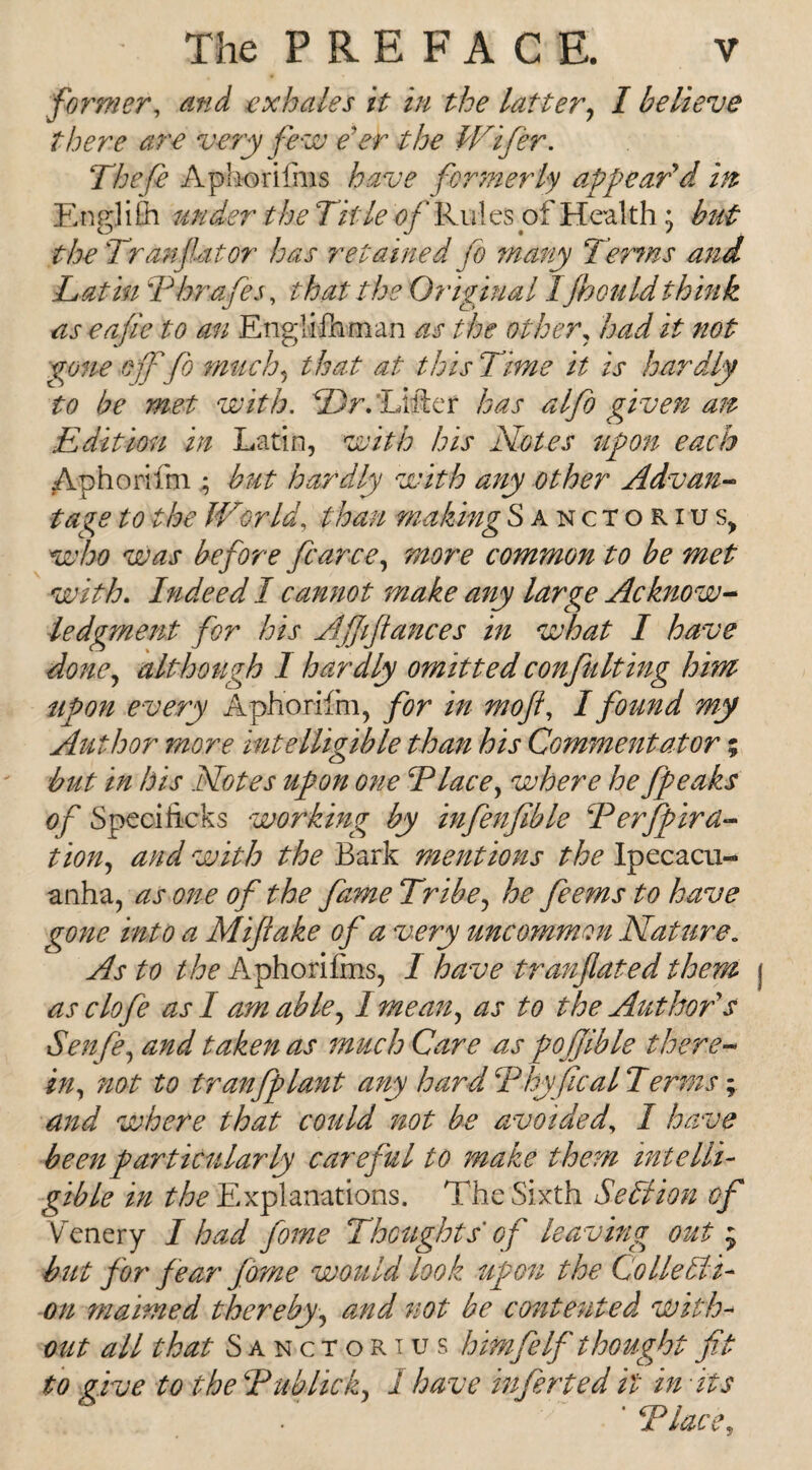 former, and exhales it in the latter, I believe there are very few e'er the Wifer. Theft Aphorifnis have formerly appear'd m English under the Title of Rules of Health; but the Tran flat or has retained ft many Terms and Latin T hr aft s, that the Original Ijhould think as eafie to an Etiglifeman as the other, had it not gone oft ft much, that at this Time it is hardly to be met with. Dr. ’Lifter has alfo given ait Edition in Latin, with his Notes upon each Aphorifm • but hardly with any other Advan¬ tage to the IVor Id, than making Sanctorius, who was before ft arc e, more common to be met with. Indeed I cannot make any large Acknow¬ ledgment for his Ajjiftances in what I have done, although I hardly omitted confulting him upon every Aphorifm, for in mo ft, I found my Author more intelligible than his Commentator % but in his Notes upon one Place, where he fpeaks of Speciiicks working by infenfible Perfpird- tion, and with the Bark mentions the Ipecacu¬ anha, as one of the fame Tribe, he feems to have gone into a Miftake of a very uncommon Nature„ As to the Aphorifms, I have tranftated them as cloft as 1 arm able, I mean, as to the Authors Senft, and taken as much Care as pofiible there¬ in, not to tranfplant any hard Phyfical Terms; and where that could not be avoided, I have been particularly careful to make them intelli¬ gible in ^Explanations. The Sixth Section of Venery I had ftrne Thoughts' of leaving out j but for fear ftrne would look upon the Co lie bit- on madimed thereby, and not be contented with¬ out all that Sanctorius him ft If thought fit to five to the Pub lick, I have inftrted it in •its *Place,