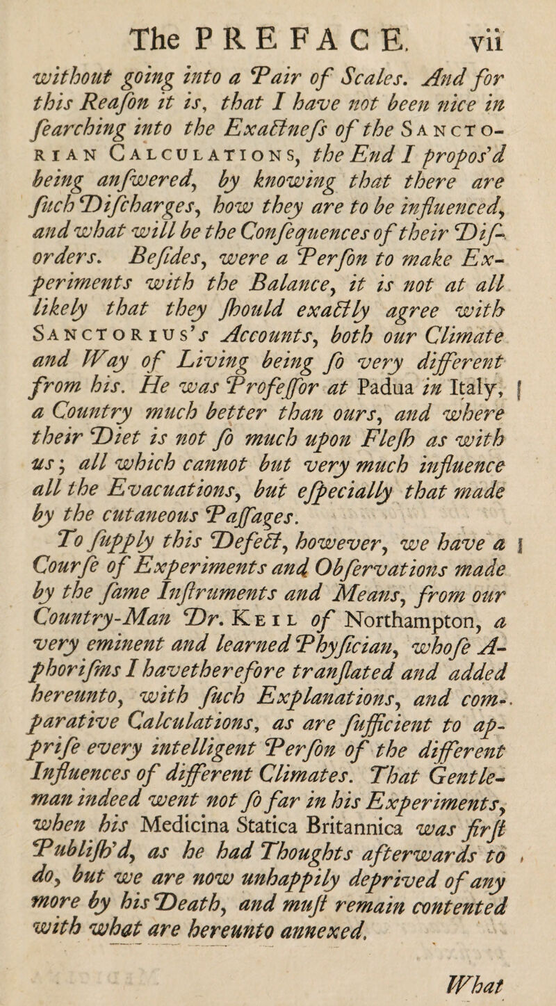 without going into a Rair of Scales. And for this Reafon it is, that I have not been nice in fe arching into the Ex alinefs of the Sancto- rian Calculations, the End I propos'd being anfweredy by knowing that there are fitch Hifcharges, how they are to be influenced\ and what will be the Confequences of their Hif orders. Befldes, were a Rerfon to make Ex¬ periments with the Balancey it is not at all likely that they floould exactly agree with Sanctorius’j* Account sy both our Climate and IVay of Living being fo very different from his. He was Rrofejfor at Padua in Italy, j a Country much better than ours, and where their Hiet is not fo much upon Flejh as with us; all which cannot but very much influence all the Evacuations, but efpec tally that made by the cutaneous Rajfages. To (iipply this Defeat, however, we have a f Courfe of Experiments and Obfervations made by the fame Inflruments and Means, from our Country-Man Hr. Keil of Northampton, a very eminent and learned Rhyflciany whofe A- phorifins I hav ether efore tranflated and added hereunto, with fuch Explanations, and com parative Calculations, as are fujflcient to ap- prife every intelligent Rerfon of the different Influences of different Climates. That Gentle¬ man indeed went not fo far in his Experimentsy when his Medicina Statica Britannica was firfl RubliJRdj as he had Thoughts afterwards to > doy but we are now unhappily deprived of any more by his Heathy and mufl remain contented with what are hereunto annexed, What