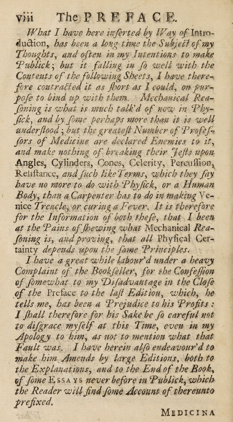 ♦ What I have here infirted by IVay Intro¬ duction, has been a long time the Subject of my Thoughts, and often in my Intentions to make Tub lick.', but it falling in fo well with the Contents of the following Sheets, I have theren fore contracted it as floor t as I could, on fur- pofe to bind up with them. Mechanical Rea- fining is what is much talk'd of now in Phy- fick, and by fime perhaps more than it is well under flood ', but the gy eat eft Number of Profef firs of Medicine are declared Enemies to it, and make nothing of breaking their Je/ts upon Angles, Cylinders, Cones, Celerity, Percuffion, Reliftance, and finch like Terms, which they fay have no more to do with Phyjick, or a Human Body, than a Carpenter has to do in making Ve¬ nice Treacle, or curing a Fever. It is therefore for the Information of both the fie, that 1 been at the Pains offhewing what Mechanical Rea-*, fioning is, and proving, that all Phyfical Cer¬ tainty defends upon the fame Principles. I have a great while labour'd under a heavy Complaint ofi the BookfieHer, for the Confiejfion of fime what to my pJifadvantage in the Clofie of the Preface to the laft Edition, which, he tells me, has been a Prejudice to his Profits : I fhall therefore for his Sake be fb careful not to difgrace my fie If at this Time, even in my Apology to him, as not to mention what that Fault was. I have herein alfio endeavour'd to make him Amends by large Editions, both to the Explanations, and to the End ofi the Book, of fiome Essays never before m Pub lick, which the Reader will find fime Account of thereunto prefixed* Medicina