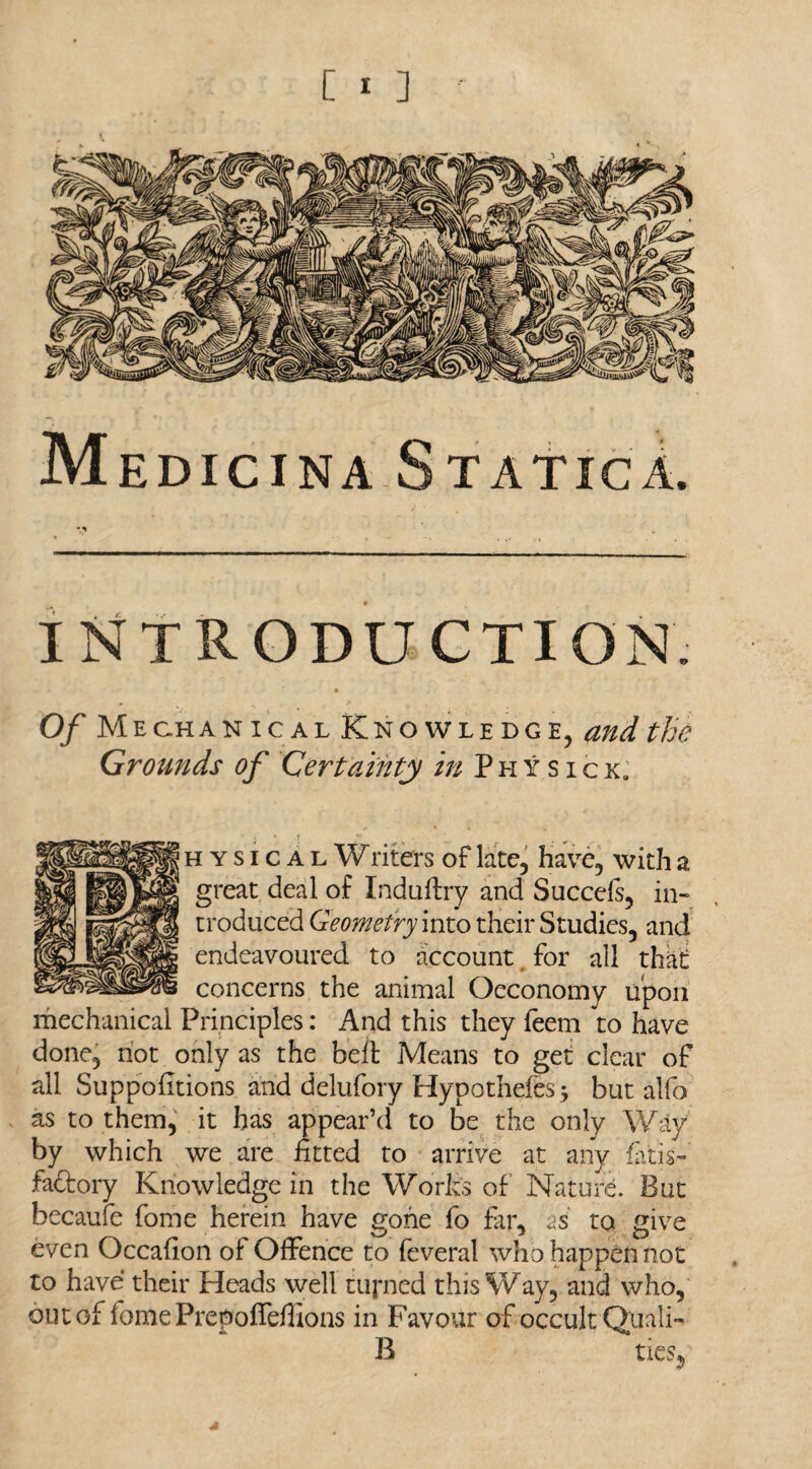 M EDICINA StATICA. INTRODUCTION. Of Mechanical Knowledge, and the Grounds of Certainty in Physick. hysicalW liters of late, have, with a great deal of Induftry and Succels, in¬ troduced Geometry into their Studies, and endeavoured to account, for all that concerns the animal Oeconomy upon mechanical Principles: And this they feem to have done, not only as the bell Means to get clear of all Suppofitions and delufory Hypothefes 5 but alfo as to them, it has appear’d to be the only Way by which we are fitted to arrive at any fatis- fa&ory Knowledge in the Works of Nature. But becaufe fome herein have gone fo far, zs to give even Occafion of Offence to feveral who happen not to have their Pleads well turned this Way, and who, out of fome Prepoffefiions in Favour of occult Quali- B ties.