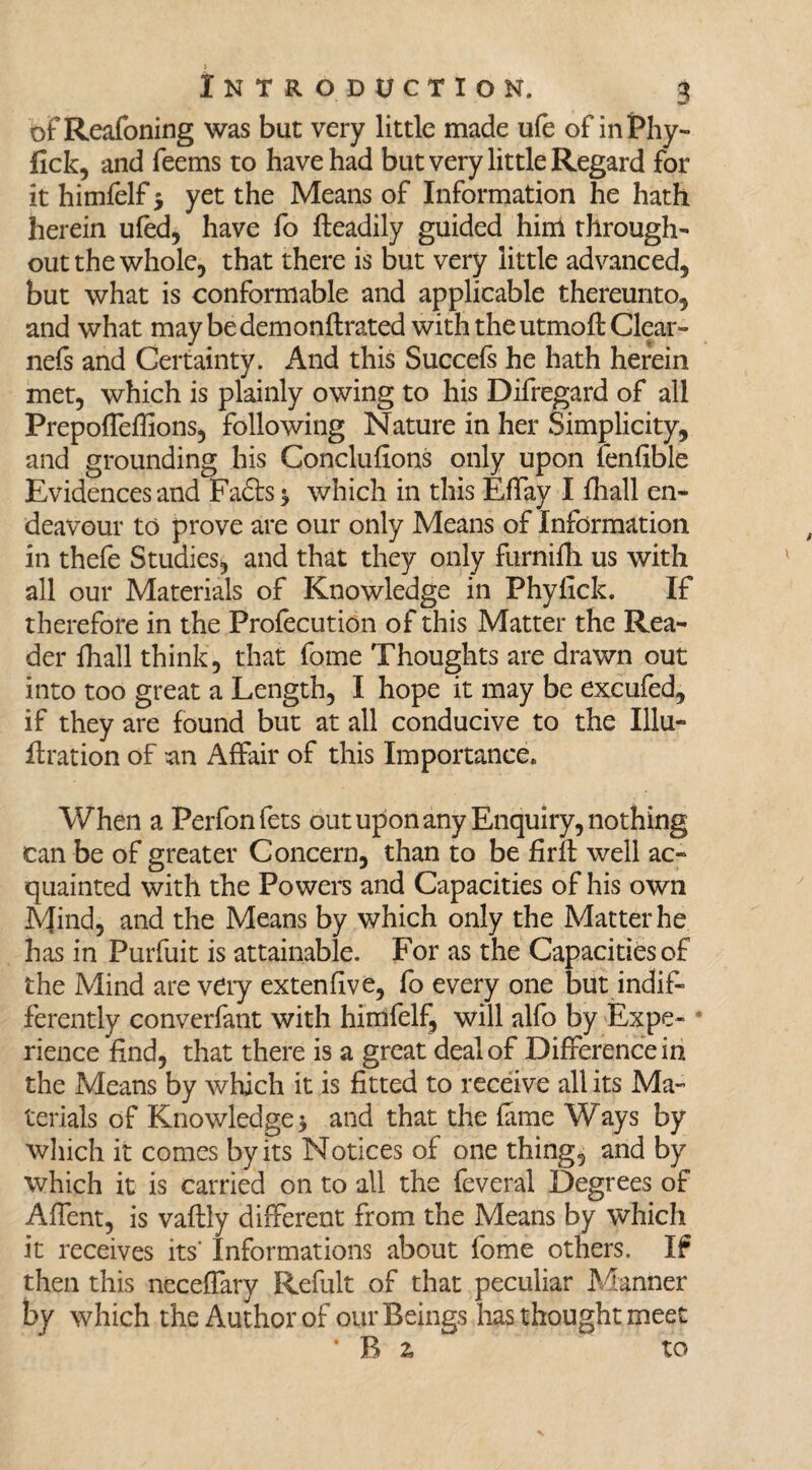 oFReafoning was but very little made ufe of inPhy- fick, and Teems to have had but very little Regard for it himfelf $ yet the Means of Information he hath herein ufed, have To fteadily guided him through¬ out the whole, that there is but very little advanced, but what is conformable and applicable thereunto, and what may be demonftrated with the utmofl: Clear- nefs and Certainty. And this Succefs he hath herein met, which is plainly owing to his Difregard of all Prepoffeffions, following Nature in her Simplicity, and grounding his Conclufions only upon fenfible Evidences and Facts * which in this Effay I fhall en¬ deavour to prove are our only Means of Information in thefe Studies, and that they only furnifh. us with all our Materials of Knowledge in Phylick. If therefore in the Profecution of this Matter the Rea¬ der fhall think, that Tome Thoughts are drawn out into too great a Length, I hope it may be excufed, if they are found but at all conducive to the Illu- flration of an Affair of this Importance. When a Perfonfets out upon any Enquiry, nothing can be of greater Concern, than to be firft well ac¬ quainted with the Powers and Capacities of his own Mind, and the Means by which only the Matter he has in Purfuit is attainable. For as the Capacities of the Mind are very extenfive, To every one but indif¬ ferently converfant with himfelf, will alfo by Expe¬ rience find, that there is a great deal of Difference in the Means by which it is fitted to receive all its Ma¬ terials of Knowledge 5 and that the fame Ways by which it comes by its Notices of one thing, and by which it is carried on to all the feveral Degrees of Affent, is vaflly different from the Means by which it receives its' Informations about Tome others. If then this neceffary Refult of that peculiar Manner by which the Author of our Beings has thought meet * B z to