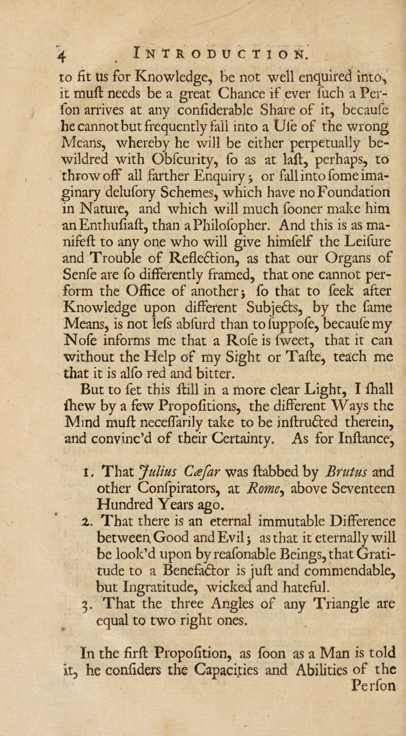 to fit Us for Knowledge, be not well enquired into, it muft needs be a great Chance if ever fuch a Per- fon arrives at any confiderable Share of it, becaufe he cannot but frequently fail into a Ule of the wrong Means, whereby he will be either perpetually be- wildred with Obfcurity, fo as at laft, perhaps, to throw off all farther Enquiry * or fall into fome ima¬ ginary delufory Schemes, which have no Foundation in Nature, and which will much fooner make him an Enthufiaft, than aPhilofopher. And this is as ma- nifeft to any one who will give himfelf the Leifure and Trouble of Reflection, as that our Organs of Senfe are fo differently framed, that one cannot per¬ form the Office of another $ fo that to feek after Knowledge upon different SubjeCts, by the fame Means, is not left abfurd than to fuppofe, becaufe my Nofe informs me that a Rofe is fweet, that it can without the Help of my Sight or Tafte, teach me that it is alfo red and bitter. But to fet this ffill in a more clear Light, I fhall fhew by a few Propofitions, the different Ways the Mind muff neceffarily take to be inftruCted therein, and convinc’d of their Certainty. As for Inftance, i. That Julius Ctefar was ftabbed by Brutus and other Confpirators, at Rome^ above Seventeen Hundred Years ago. z. That there is an eternal immutable Difference between Good and Evil 5 as that it eternally will be look’d upon byreafonable Beings, that Grati¬ tude to a Benefactor is juft and commendable, but Ingratitude, wicked and hateful. 3. That the three Angles of any Triangle are equal to two right ones. In the firft Propofition, as foon as a Man is told it, he confiders the Capacities and Abilities of the Perfon