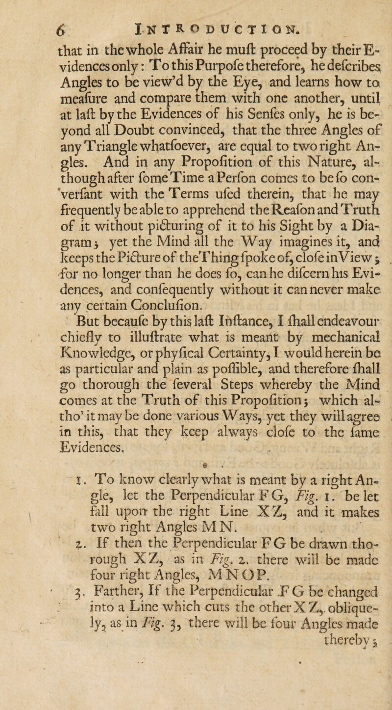 that in the whole Affair he muffc proceed by their E- vidences only: To this Purpofe therefore, hedefcribes. Angles to be view’d by the Eye, and learns how to meafure and compare them with one another, until at laft by the Evidences of his Senfes only, he is be¬ yond all Doubt convinced, that the three Angles of any Triangle whatfoever, are equal to two right An¬ gles. And in any Propofition of this Nature, al¬ though after fomeTime aPerfon comes to befo con- Verfant with the Terms ufed therein, that he may frequently be able to apprehend the Reafon and Truth of it without picturing of it to his Sight by a Dia¬ gram > yet the Mind all the Way imagines it, and keeps the Picture of theThing fpoke of, clofe in View $ for no longer than he does fo, can he difcern his Evi¬ dences, and confequently without it can never make any certain Conclufion, But becaufe by this laft Ihftance, I fhall endeavour chiefly to illuftrate what is meant by mechanical Knowledge, orphyfical Certainty, I would herein be as particular and plain as poflible, and therefore ftiali go thorough the feveral Steps whereby the Mind comes at the Truth of this Propofition j which al- tho’itmaybe done various Ways, yet they will agree in this, that they keep always clofe to the fame Evidences. © I. To know clearly what is meant by a right An¬ gle, let the Perpendicular F G, Fig. I. be let fall upon the right Line XZ, and it makes two right Angles MN. Z. If then the Perpendicular FG be drawn tho¬ rough XZ, as in Fig. z. there will be made four right Angles, M N OP. 3. Farther, If the Perpendicular .F G be changed into a Line which cuts the other XZ,. oblique¬ ly, as in Fig. 3, there will be four Angles made therebv 1