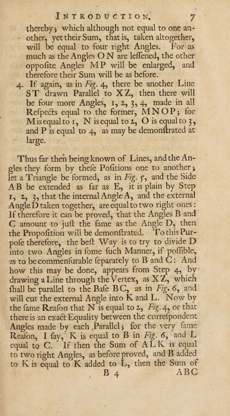 thereby 5 which although not equal to one an- • other, yet their Sum, that is, taken altogether, will be equal to four right Angles. For as much as the Angles O N are leffened, the other oppofite Angles MP will be enlarged, and therefore their Sum will be as before. 4. If again, as in Fig. 4, there be another Line ST drawn Parallel to XZ, then there will be four more Angles, 1, 2, 3, 4, made in all Refpe&s equal to the former, MNOPj for M is equal to 1, N is equal to 2, O is equal to 3 , and P is equal to 4, as may be demonftrated at • large. Thus far then being known of Lines, and the An¬ gles they form by thele Pofitions one to another 5 let a Triangle be formed, as in Fig. y, and the Side A B be extended as far as E, it is plain by Step 1, 2, 3, that the internal Angle A, and the external Angle D taken together, are equal to two right ones: If therefore it can be proved, that the Angles B and C amount to juft the fame as the Angle D, then the Proportion will be demonftrated. TothisPur- pofe therefore, the beft Way is to try to divide D into two Angles in fome fuch Manner, if poffible, as to be commeniurable feparately to B and G: And how this may be done, appears from Step 4, by drawing a Line through the Vertex, as XZ, which fhall be parallel to the Bafe BC, as in Fig. 6, and will cut the external Angle into K and L. Now by the fame Reafon that N is equal to 2, Fig. 4, or that there is an exaft Equality between the correfpondent Angles made by each .Parallel j for the very fame Reafon, I fay, K is equal to B in Fig. 6, and L equal to C. If then the Sum of ALK is equal to two right Angles, as before proved, and B added to K is equal to K added to L, then the Sum of B 4 ABG