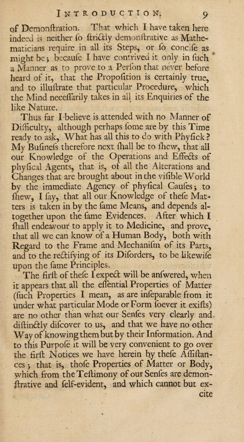 of Demonftration. That which I have taken here indeed is neither i’o ftridtly demonstrative as Mathe¬ maticians require in all its Steps, or lb concife as might be * becaufe I have contrived it only in fuch a Manner as to prove to a Perfon that never before heard of it, that the Proportion is certainly true, and to illuftrate that particular Procedure, which the Mind neceflarily takes in all its Enquiries of the like Nature. Thus far I believe is attended with no Manner of Difficulty, although perhaps fome are by this Time ready to ask, What has all this to do with Phyfick ? My Bufinefs therefore next fhall be to fhew, that all our Knowledge of the Operations and Effedts of phyfical Agents, that is, of ail the Alterations and Changes that are brought about in the vifible World by the immediate Agency of phyfical Caufes; to mew, I fay, that all our Knowledge of thefe Mat¬ ters is taken in by the fame Means, and depends al¬ together upon the fame Evidences. After which I fhall endeavour to apply it to Medicine, and prove, that all we can know of a Human Body, both with Regard to the Frame and Mechanifm of its Parts, and to the rectifying of its Diforders, to be likewife upon the fame Principles. The firit of thefe I expedt will be anfwered, when it appears that all the effential Properties of Matter (fuch Properties I mean, as are infeparable from it under what particular Mode or Form foever it exifts) are no other than what our Senfes very clearly and diftindtly difeover to us, and that we have no other Way of knowing them but by their Information. And to this Purpofe it will be very convenient to go over the firft Notices we have herein b.y thefe Affiftan- ces ^ that is, thofe Properties of Matter or Body, which from theTeftimony of our Senfes are demon- ftrative and felf-evident, and which cannot but ex¬ cite