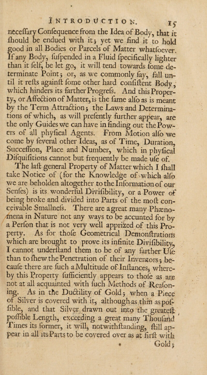neceffaryConfequencefrom the Idea of Body, that it Ihould be endued with it* yet we find it to hold good in all Bodies or Parcels of Matter whatfoever. If any Body, fufpended in a Fluid fpecifically lighter than it felf, be let go, it will tend towards fome de¬ terminate Point* or, as we commonly fay, fall un¬ til it rehs againh fome other hard confihent Body, which hinders its farther Progrefs. And this Proper¬ ty, or Affe&ionof Matter, is the fame alfoas is meant by the Term Attra&ion; the Laws and Determina¬ tions of which, as will prefently further appear, are the only Guides we can have in finding out the Pow¬ ers of all phyfical Agents. From Motion alfo we come by feveral other Ideas, as of Time, Duration, Succefiion, Place and Number, which in phyfical Difquifitions cannot but frequently be made ufe of. The lah general Property of Matter which I fiiall take Notice of (for the Knowledge of >which alfo we are beholden altogether to the Information of our Senfes) is its wonderful Divifibility, or a Power of being broke and divided into Parts of the moll con¬ ceivable Smallnefs. There are a great many Pheno¬ mena in Nature net any ways to be accunted for by a Perfon that is not very well apprized of this Pro¬ perty. As for thofe Geometrical Demonhration's which are brought to prove its infinite Divifibility-, I cannot underhand them to be of any farther'Ufe than to fhew the Penetration of their Inventors; be- caufe there are fuch a Multitude of Inftances^ where¬ by this Property fufficiently appears to thofe as am not at all acquainted with iuch Methods of Reafon- ing. As in the Dudtility of Gold; when a Piece of Silver is covered with it, although as thrn as pof- fible, and that Silver drawn out into the greateft pofiible Length, exceeding a great many Thoufahd 4 Times its former, it will, not with handing, hili ap¬ pear in all its Parts to be covered over as at firh with • Gold;