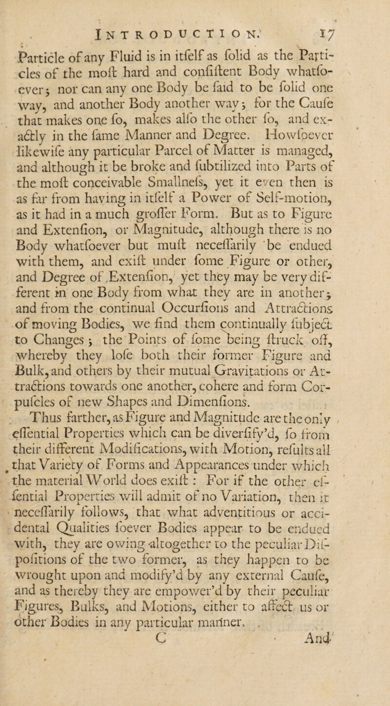 Particle of any Fluid is in itfelf as folid as the Parti¬ cles of the mo ft hard and confiftent Body whatfo- ever$ nor can any one Body be faid to be folid one way, and another Body another way *3 for the Caufe that makes one fo, makes alfo the other fo, and ex¬ actly in the fame Manner and Degree. Howfpevcr like wife any particular Parcel of Matter is managed, and although it be broke and fubtilized into Parts of the moft conceivable Smallnefs, yet it even then is as far from having in itfelf a Power of Self-motion, as it had in a much groffer Form. But as to Figure and Extenfton, or Magnitude, although there is no Body whatfoever but muft neceflarily be endued with them, and exift under fome Figure or other, and Degree of .Extension, yet they may be very dif¬ ferent in one Body from what they are in another j and from the continual Occurfions and Attractions of moving Bodies, we find them continually fubject to Changes; the Points of fome being ftruck oft, whereby they lofe both their former Figure and Bulk, and others by their mutual Gravitations or At¬ tractions towards one another, cohere and form Cor- pufcles of new Shapes and Dimenfions. Thus farther, as Figure and Magnitude are the only effential Properties which can be diverfify’d, fo from their different Modifications, with Motion, refultsall that Variety of Forms and Appearances under which the material World does exift : For if the other eft fential Properties will admit of no Variation, then it neceflarily follows, that what adventitious or acci¬ dental Qualities foever Bodies appear to be endued with, they are owing -altogether to the peculiarDift poiitions of the two former, as they happen to be wrought upon and modify’d by any external Caufe, and as thereby they are empower’d by their peculiar Figures, Bulks, and Motions, either to affeCt us or other Bodies in any particular mariner.