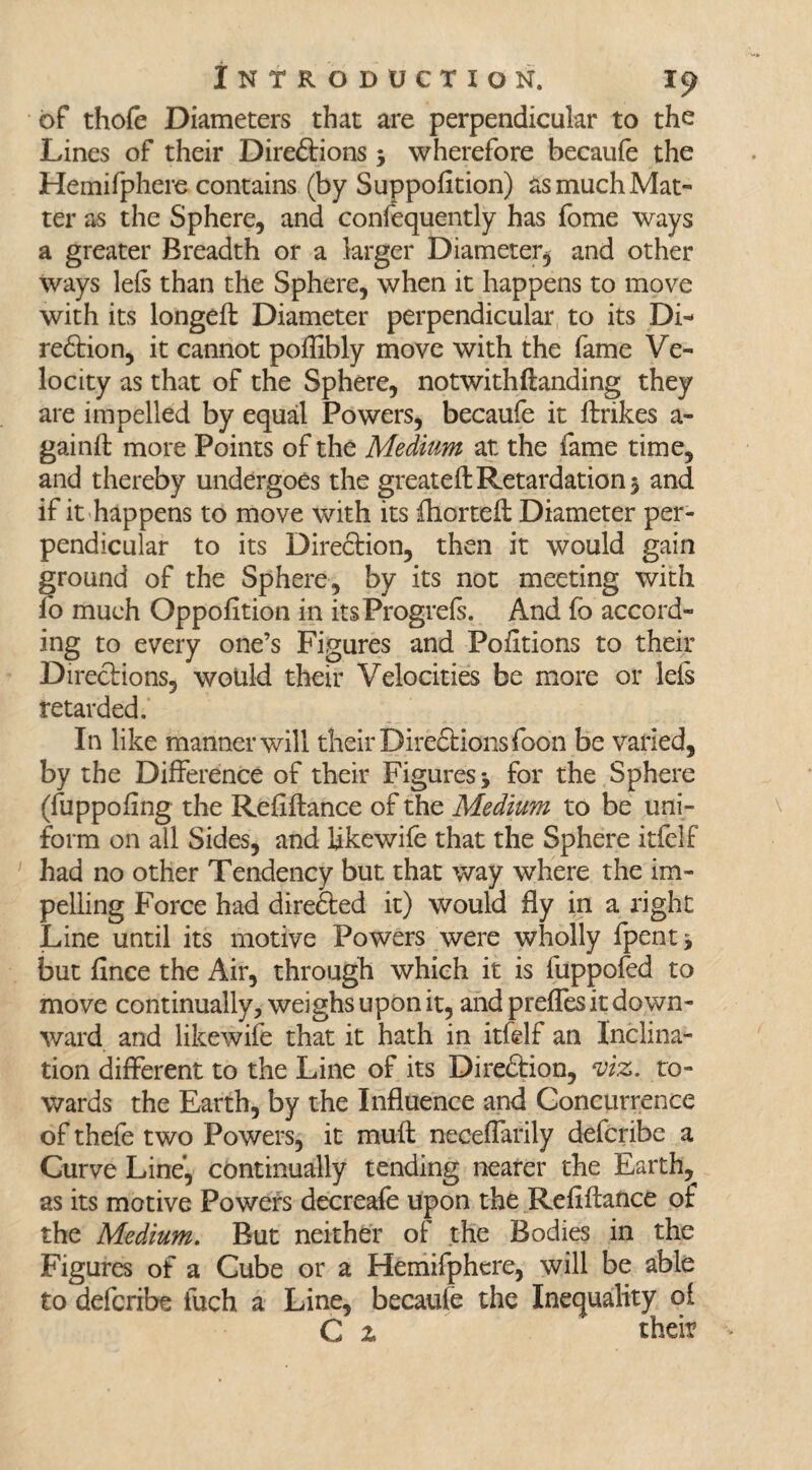 of thofe Diameters that are perpendicular to the Lines of their Direftions 5 wherefore becaufe the Heinifphere contains (by Suppofition) as much Mat¬ ter as the Sphere, and confequently has fome ways a greater Breadth or a larger Diameter, and other ways lefs than the Sphere, when it happens to move with its longeft Diameter perpendicular to its Di- redtion, it cannot poffibly move with the fame Ve¬ locity as that of the Sphere, notwithflanding they are impelled by equal Powers, becaufe it ftrikes a- gainft more Points of the Medium at the fame time, and thereby undergoes the greateftRetardation $ and if it happens to move with its fhorteft Diameter per¬ pendicular to its Direftion, then it would gain ground of the Sphere, by its not meeting with fo much Opposition in itsProgrefs. And fo accord¬ ing to every one’s Figures and Portions to their Directions, would their Velocities be more or lefs retarded. In like manner will their Diredrioiisfoon be varied, by the Difference of their Figures* for the Sphere (fuppofing the Refinance of the Medium to be uni¬ form on all Sides, and Ijkewife that the Sphere itfelf had no other Tendency but that way where the im¬ pelling Force had directed it) would fly in a right Line until its motive Powers were wholly fpent* but fince the Air, through which it is fuppofed to move continually, weighs upon it, and preffes it down¬ ward and like wife that it hath in itfelf an Inclina¬ tion different to the Line of its Direction, viz. to¬ wards the Earth, by the Influence and Concurrence of thefe two Powers, it muff neceflarily defcribe a Curve Line’, continually tending nearer the Earth, as its motive Powers decreafe upon the Refiftance of the Medium. But neither of the Bodies in the Figures of a Cube or a Hemifphere, will be able to defcribe inch a Line, becaufe the Inequality oi C z thdr