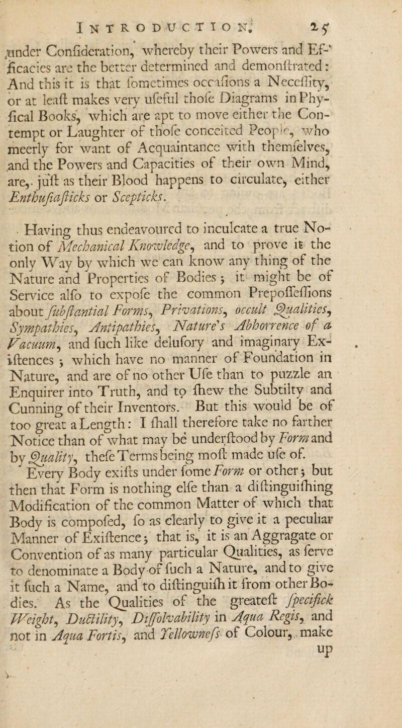 xindcr Confideration, whereby their Powers and Ef-‘ ficacies are the better determined and demonftrated: And this it is that fometimes occifions a Necedity, or at lead makes very ufeful thofe Diagrams in Phy¬ sical Books, which are apt to move cither the Con¬ tempt or Laughter of thofe conceited People, who meerly for want of Acquaintance with themfelves, and the Powers and Capacities of their own Mind, arev juft as their Blood happens to circulate, either Enthufiafiicks or Scepticks. Having thus endeavoured to inculcate a true No¬ tion of Mechanical Knowledge, and to prove it the only Way by which we can know any thing of the Nature and Properties of Bodies * it might be of Service alfo to expofe the common Prepodedions about fubftantial Forms, Privations, occult Qualities, Sympathies, Antipathies, Nature's Abhorrence of a> Vacuum, and fuch like delufory and imaginary Ex- idences * which have no manner of Foundation in Nature, and are of no other Ufe than to puzzle an Enquirer into Truth, and to fhew the Subtilty and Cunning of their Inventors. But this would be of too great a Length: I fhall therefore take no farther Notice than of what may be underdood by Fernand by Qualityi thefe Terms being mod made ufe of. J Every Body exids under fomcForm or other* but then that Form is nothing elfe than a didinguifhing Modification of the common Matter of which that Body is compofed, fo as clearly to give it a peculiar Manner of Exidence * that is, it is an Aggragate or Convention of as many particular Qualities, as ferve to denominate a Body of fuch a Nature, and to give it fuch a Name, and to aidinguidiit from other Bo¬ dies. As the Qualities of the greateft fpecifick Weight, Ductility, Diffolvability in Aqua Regis, and not in Aqua Fortis, and Tellownefs of Colour, make up