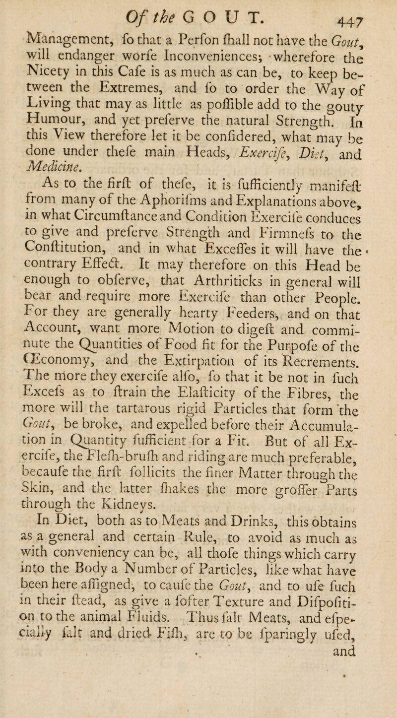 Management, fo that a Perfon fhall not have the Gout, will endanger worfe Inconveniences; wherefore the Nicety in this Cafe is as much as can be, to keep be¬ tween the Extremes, and fo to order the Way of Living that may as little as poffible add to the gouty Humour, and yet preferve the natural Strength. In this View therefore let it be confidered, what may be done under thefe main Heads, Exercife, Diet, and Medicine. As to the firft of thefe, it is fufficiently manifeft from many of the Aphorilms and Explanations above, in what Circumftance and Condition Exercife conduces to give and preferve Strength and Eirmnefs to the Conftitution, and in what Excefies it will have the • contrary Effedh It may therefore on this Head be enough to obferve, that Arthriticks in general will bear and require more Exercife than other People. For they are generally hearty Feeders, and on that Account, want more Motion to digeft and commi¬ nute the Quantities ot Food fit for the Purpofe of the CEconomy, and the Extirpation of its Recrements. The more they exercife alfo, fo that it be not in fuch Excels as to ftrain the Elafticity of the Fibres, the more will the tartarous rigid Particles that form the Gout, be broke, and expelled before their Accumula¬ tion in Quantity fufficient for a Fit. But of all Ex- ercile, the Flefh-bruih and riding are much preferable, becaufethe firft follicits the finer Matter through the Skin, and the latter fhakes the more groffer Parts through the Kidneys. In Diet, both as to Meats and Drinks, this obtains as a general and certain Rule, to avoid as much as with conveniency can be, all thofe things which carry into the Body a Number of Particles, like what have been here afilgned, to caufe the Gout, and to ufe fuch m their Read, as give a fofter Texture and Difpofiti- on to the animal Fluids. Thus fait Meats, and efpe*- ciafi-y fait and dried Filh, are to be fparingly ufed, and