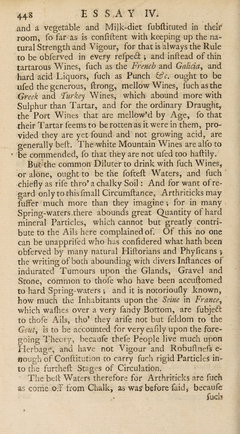 and a vegetable and Milk-diet fubftituted in theif room, fo far as is confident with keeping up the na¬ tural Strength and Vigour, for that is always the Rule to be obferved in every refpedt •, and indead of thin tartarous Wines* fuch as the French and Galicia, and hard acid Liquors, fuch as Punch &c. ought to be ufed the generous, drong, mellow Wines, fuch as the Greek and Turkey Wines, which abound more with Sulphur than Tartar, and for the ordinary Draught, the Port Wines that are mellow’d by Age, fo that their Tartar feems to be rotten as it were in them, pro¬ vided they are yet found and not growing acid, are generally bed. The white Mountain Wines are alfo to 0 be commended, fo that they are not ufed too haftily. But the common Diluter to drink with fuch Wines, or alone, ought to be the fofted Waters, and fuch chiefly as rife thro’ a chalky Soil: And for want of re¬ gard only to this fmall Circumdance, Arthriticks may fuffer much more than they imagine •, for in many Spring-waters.there abounds great Quantity of hard mineral Particles, which cannot but greatly contri¬ bute to the Ails here complained of. Of this no one can be unapprifed who has confidered what hath been obferved by many natural Hidorians and Phyficans ; the writing of both abounding with divers Indances of indurated Tumours upon the Glands, Gravel and Stone, common to thofe who have been accudomed to hard Spring-waters ; and it is notorioufly known, how much the Inhabitants upon the Seine in France, which wadies over a very fandy Bottom, are fubjedl to thofe Ails, tho’ they arife not but feldom to the Gout, is to be accounted for very eafily upon the fore¬ going Theory, becaufe thefe People live much upon Herbage, and have not Vigour and Robudnefs e- nough of Conditution to carry fuch rigid Particles in¬ to the furthed Stages of Circulation. The bed Waters therefore for Arthriticks are fuch as come off from Chalk, as was before faid, becaufe fuch