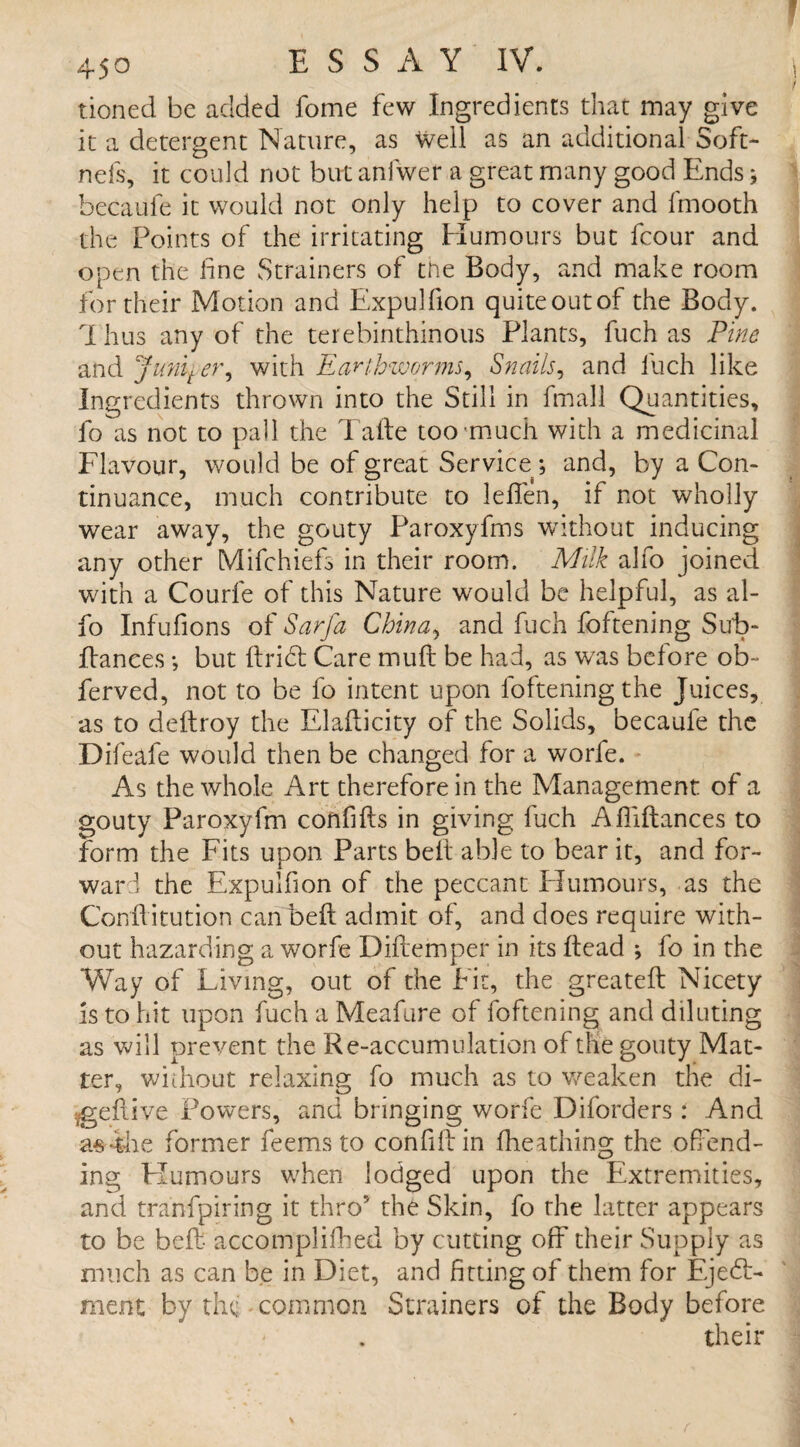 tioned be added fome few Ingredients that may give it a detergent Nature, as well as an additional Soft- nefs, it could not but anfwer a great many good Ends; becaule it would not only help to cover and fmooth the Points of the irritating Humours but fcour and open the fine Strainers of the Body, and make room for their Motion and Expulfion quiteoutof the Body. Thus any of the terebinthinous Plants, fuch as Pine and Juniter, with Earthworms, Snails, and fuch like Ingredients thrown into the Still in fmall Quantities, fo as not to pall the Taite too much with a medicinal Flavour, would be of great Service ; and, by a Con¬ tinuance, much contribute to leffen, if not wholly wear away, the gouty Paroxyfms without inducing any other Mifchiefs in their room. Milk alfo joined with a Courfe of this Nature would be helpful, as al¬ fo Infufions of Sarfa China, and fuch foftening Sut>- llances; but ItriCt Care mull be had, as wars before ob~ ferved, not to be fo intent upon foftening the Juices, as to deftroy the Elaflicity of the Solids, becaufe the Difeafe would then be changed for a worle. As the whole Art therefore in the Management of a gouty Paroxyfm confifts in giving fuch Afliftances to form the Fits upon Parts belt able to bear it, and for¬ ward the Expulfion of the peccant Plumours, as the Conffitution can belt admit of, and does require with¬ out hazarding a worfe Diflemper in its Head ; fo in the Way of Living, out of the Fit, the greateft Nicety is to hit upon fuch a Meafure of foftening and diluting as will prevent the Re-accumulation of the gouty Mat¬ ter, without relaxing fo much as to v/eaken the di- .gefiive Powers, and bringing worfe Diforaers : And asihe former feems to confifiin fheathing the offend¬ ing Plumours when lodged upon the Extremities, and tranfpiring it thro5 the Skin, fo rhe latter appears to be bed- accomplifhed by cutting off their Supply as much as can be in Diet, and fitting of them for Eject¬ ment by the common Strainers of the Body before their