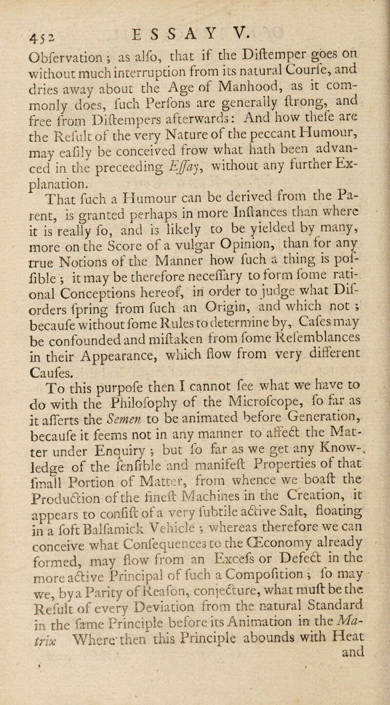 Obfervation; as alfo, that if the Diftemper goes on. without much interruption from its natural Courie, and dries away about the Age of Manhood, as it com¬ monly does, fuch Perfons are generally Along, and free from Diftempers afterwards: And how thefe are the Refult of the very Nature of the peccant Humour, may eafily be conceived trow what hath been advan¬ ced in the preceeding EJfay, without any further Ex¬ planation. That fuch a Humour can be derived from the Pa¬ rent, is granted perhaps in more Inflances than where it is really fo, and is likely to be yielded by many, more on the Score of a vulgar Opinion, than tor any true Notions of the Manner how fuch a thing is pof- fible; it may be therefore neceflary to form fome rati¬ onal Conceptions hereof, in order to judge what Dis¬ orders fpring from fuch an Origin, and which not ; becaufe without fome Rules to determine by, Cafes may be confounded and miftaken from fome Refemblances in their Appearance, which flow from very different Caufes. To this purpofe then I cannot fee what we have to do with the Philofophy of the Microfcope, fo far as itafierts the Semen to be animated before Generation, becaufe it feems not in any manner to aided the Mat¬ ter under Enquiry ; but fo far as we get any Know-, ledge of the fenflble and manifeft Properties of that fmall Portion of Matter, from whence we boaft the Produdion of the fineft Machines in the Creation, it appears to confifr of a very fubtile adive Salt, floating in a foft Ralfamick Vehicle *. wneieas therefoie we can conceive what Confequences to the (Economy already formed, may flow from an Excefs or Defed in the more adive Principal of.fuch a Compofltion ; fo may we, by a Parity of Reafon, conjedure, what muff be the Refult of every Deviation from the natural Standard in the fame Principle before its Animation in the Ma¬ trix Where'then this Principle abounds with Heat