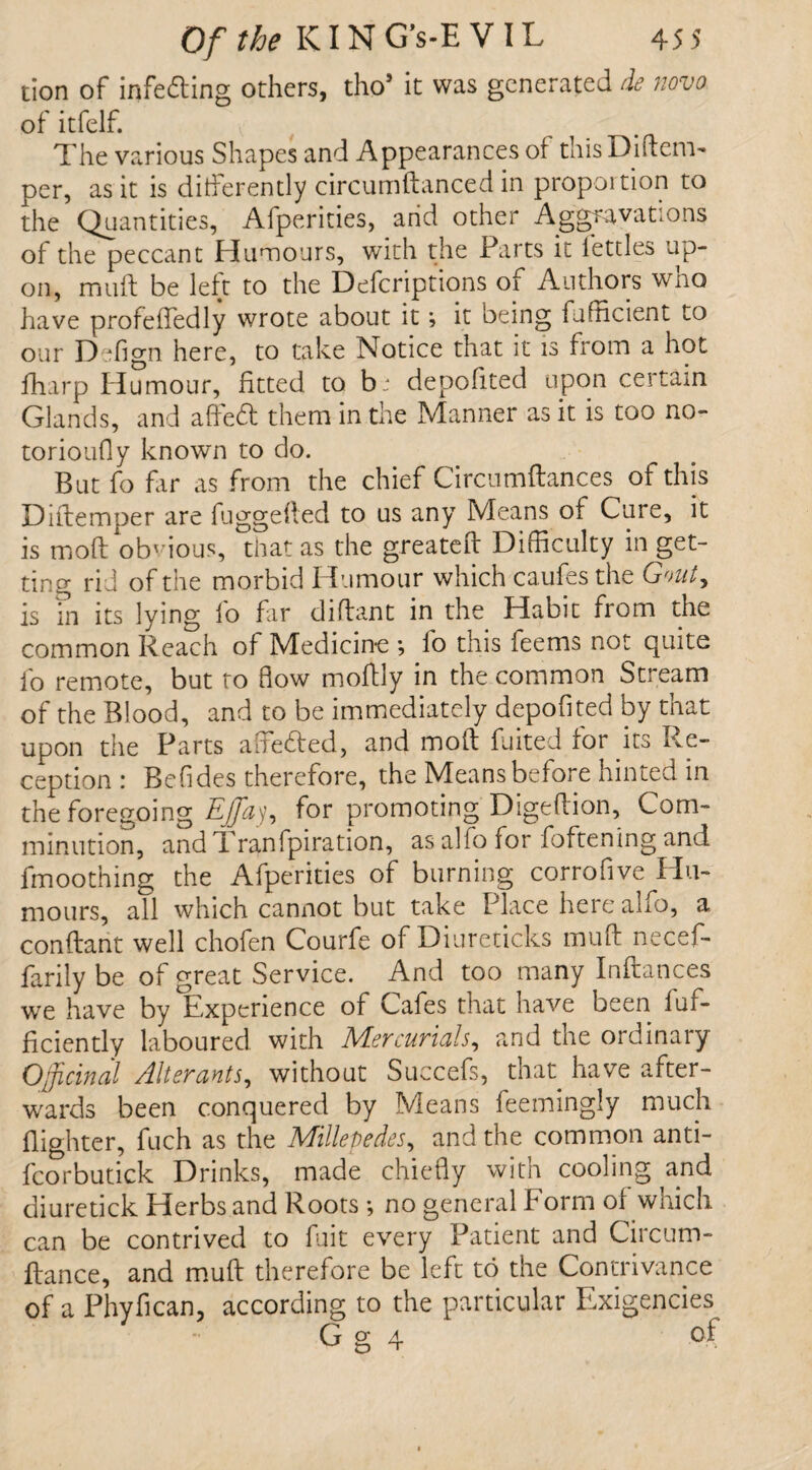 tion of infedting others, tho5 it was generated de novo of itfelf. v The various Shapes and Appearances of this Diftem- per, as it is differently circumftanced in proportion to the Quantities, Afperities, and other Aggravations of the peccant Humours, with the Parts it fettles up¬ on, muft be left to the Defcriptions of Authors wno have profeffedly wrote about it; it being fufficient to our Defign here, to take Notice that it is from a hot fharp Humour, fitted to b: deposited upon certain Glands, and affedt them in the Manner as it is too no- torioufly known to do. But fo far as from the chief Circumftances of this Diftemper are fuggefted to us any Means of Cure, it is moft obvious, that as the greateft Difficulty in get¬ ting rid of the morbid Humour which caufes the Gout, is in its lying fo far diftant in the Habit from the common Reach of Medicine *, fo this feems not quite fo remote, but to flow moftly in the common Stream of the Blood, and to be immediately deposited by that upon the Parts aflfedied, and moft fuited for its Re¬ ception : Befides therefore, the Means before hinted in the foregoing Eflay, for promoting'Digeftion, Com¬ minution, and Tranfpiration, as alfo for foftening and fmoothing the Afperities of burning corrofive Hu¬ mours, all which cannot but take Place here alfo, a conftant well chofen Courfe of Diureticks muff necef- farily be of great Service. And too many Inftances we have by Experience of Cafes that have been 1 ef¬ ficiently laboured with Mercurials, and the ordinary Officinal Alter ants^ without Succefs, that have after¬ wards been conquered by Means feemingly much {lighter, fuch as the Millepedes, and the common anti- fcorbutick Drinks, made chiefly with cooling and diuretick Herbs and Roots *, no general Form of which can be contrived to fuit every Patient and Circum- ftance, and muft therefore be left to the Contrivance of a Phyfican, according to the particular Exigencies G g 4 of