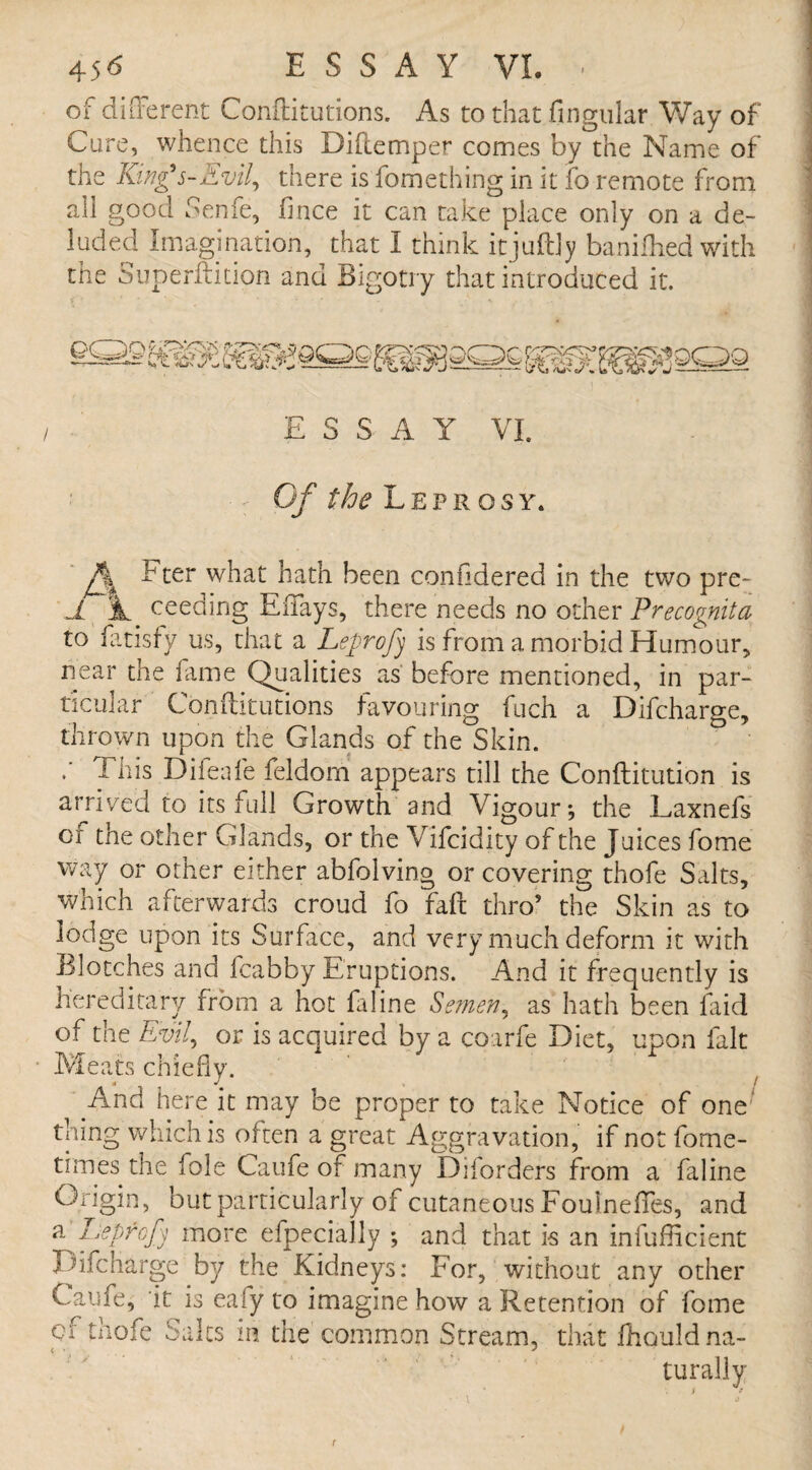 of different Conilitutions. As to that lingular Way of Cure, whence this Dillemper comes by the Name of the King’s-Evil, there is fomething in it fo remote from all good Senfe, fince it can take place only on a de¬ luded Imagination, that I think itjuftly banifhed with the Superftition and Bigotry that introduced it. ESSAY VI. Of the Leprosy. J% Fter what hath been confidered in the two pre- JL 3L ceeding Efiays, there needs no other Precognita to fatisfy us, that a Leprofy is from a morbid Humour, near the fame Qualities as before mentioned, in par¬ ticular Conilitutions favouring fuch a Difcharge, thrown upon the Glands of the Skin. Tnis Difeafe feldom appears till the Conftitutibn is arrived to its full Growth and Vigour*, the Laxnefs of the other Glands, or the Vifcidity of the Juices fome way or other either abfolving or covering thofe Salts, which afterwards croud fo faff thro9 the Skin as to lodge upon its Surface, and very much deform it with Blotches and fcabby Eruptions. And it frequently is hereditary from a hot faline Semen, as hath been faid of the Evil, or is acquired by a coarfe Diet, upon fait Meats chiefly. And here it may be proper to take Notice of one' thing which is often a great Aggravation, if not forne- times the foie Caufe of many Diiorders from a faline Origin, but particularly of cutaneous Foulneffes, and a Lepfcfj more efpecially *, and that is an inefficient Difcharge by the Kidneys: For, without any other Caufe, it is eafy to imagine how a Retention of fome of thofe Salts in the common Stream, that ffiould na¬ turally
