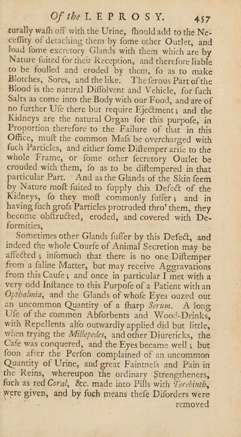 turally wafn off with the Urine, ffiould add to the Ne- ceffity of detaching them by fome other Outlet, and load iome excretory Glands with them which are by Nature fuited for their Reception, and therefore liable to be foulied and eroded by them, fo as to make Biotches, Sores, and the like. Theferous Part of the Blood is the natural Diffolvent and Vehicle, for fuch Salts as come into the Body with our Food, and are of no further Ufe there but require Ejehlment; and the Kidneys are the natural Organ for this purpofe, in Proportion therefore to the Failure of that in this Office, muff the common Mafs be overcharged with fuch Particles, and either fome Diftemper arife to the whole Frame, or fome other fecretory Outlet be crouded wTith them, fo as to be diftempered in that particular Part. And as the Glands of the Skin feem by Nature moft fuited to fupply this Defed of the Kidneys, fo they moft commonly fuffer; and in having fuch grofs Particles protruded thro’ them, they become obftrudted, eroded, and covered with De¬ formities, Sometimes other Glands fuffer by this Defe6t, and indeed the whole Courle of Animal Secretion may be affecfted ; infomuch that there is no one Diftemper from a faline Matter, but may receive Aggravations from this Caufe; and once in particular I met with a very odd Inftance to this Purpofe of a Patient with an Opthahnia, and the Glands of whofe Eyes ouzed out an uncommon Quantity of a fharp Serum. A long Ufe of the common Abforbents and Wood-Drinks, with Repellents alfo outwardly applied did but little, when trying the Millepedes, and other Diureticks, the Cafe was conquered, and the Eyes became well ; but foon after the Perfon complained of an uncommon Quantity of Urine, and great Faintnefs and Pain in the Reins, whereupon the ordinary Strengthened, fuch as red Coral, &c. made into Pills with Terebinth, Were given, and by fuch means thefe Diforders were removed