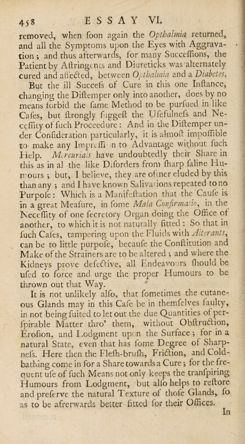 removed, when foon again the Opthahnia returned, and all the Symptoms upon the Eyes with Aggrava- < J tion ; and thus afterwards, for many Succeffions, the Patient by Aftringents and Diureticks was'alternately | cured and adeemed, between Opthahnia and a Diabetes, I But the ill Succels of Cure in this one Inftance, changing the Diftemper only into another, does by no means forbid the fame Method to be purfued in like J Cafes, but ftrongly fugged the Ufefulncfs and Ne- ceffity of fuch Proceedure : And in the Diftemper un¬ der Confideration particularly, it is aknoft impoffible to make any Imprefti n to Advantage without fuch Help. Mercurials have undoubtedly their Share in this as in al the like Diforders from fhurp faline Hu¬ mours ; but, 1 believe, they are ofmer eluded by this than any •, and I have known Salivas ions repeated to no Purpofe: Which is a Manifeftation that the Caufe is in a great Meafure, in fome Mala Confirma’io, in the Heceffity of one fecretory Organ doing the Office of another, to which it is not naturally fitted : So that in fuch Cafes, tampering upon the Fluids with Alterants, can be to little purpofe, becaufe the Conftitution and Make of the Strainers are to be altered ; and where the Kidneys prove defective, all Endeavours fliould be ufed to force and urge the proper Humours to be thrown out that Way. It is not unlikely alfo, that fometimes the cutane¬ ous Glands may in this Cafe be in themfelves faulty, in not being fuited to let out the due Quantities of per- fpirable Matter thro’ them, without Obftrudiion, Erofton, and Lodgment upon the Surface •, for in a natural State, even that has lome Degree of Sharp- nefs. Here then the Flefh-brufh, Fridlion, and Cold¬ bathing come in for a Share towards a Cure •, for the fre- quent ufe of fuch Means not only keeps the tranfpiring Humours from Lodgment, but alio helps to reftore and preferve the natural Texture of thofe Glands,, fo as to be afterwards better fitted for their Offices. In