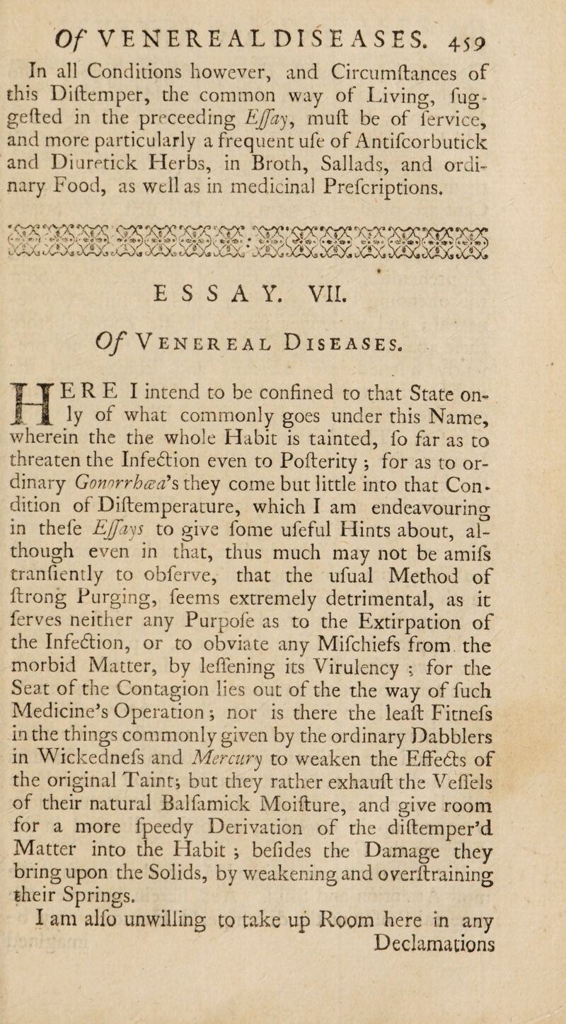 In all Conditions however, and Circumftances of this Diftemper, the common way of Living, fug- gefted in the proceeding Ejfay, mull be of lervice, and more particularly a frequent ufe of Antifcorbutick and Diuretick Herbs, in Broth, Sallads, and ordi¬ nary Food, as well as in medicinal Prefcriptions. ESSAY. VII. Of Venereal Diseases. HER E I intend to be confined to that State on¬ ly of what commonly goes under this Name, wherein the the whole Habit is tainted, fo far as to threaten the Infection even to Pofterity ; for as to or¬ dinary Gonnrrhaa'sthey come but little into that Con¬ dition of Diftemperature, which I am endeavouring in thefe EJfays to give fome ufeful Flints about, al¬ though even in that, thus much may not be amifs tranfiently to obferve, that the ufual Method of ftrong Purging, feems extremely detrimental, as it ferves neither any Purpofe as to the Extirpation of the Infedtion, or to obviate any Mifchiefs from the morbid Matter, by lefiening its Virulency : for the Seat of the Contagion lies out of the the way of fuch Medicine's Operation; nor is there the leaf: Fitnefs in the things commonly given by the ordinary Dabblers in Wickednefs and Mercury to weaken the Effects of the original Taint-, but they rather exhauft the Veflels of their natural Balfamick Moifture, and give room for a more fpeedy Derivation of the diftemper’d Matter into the Habit ; befides the Damage they bring upon the Solids, by weakening and overtraining their Springs. I am alfo unwilling to take up Room here in any Declamations