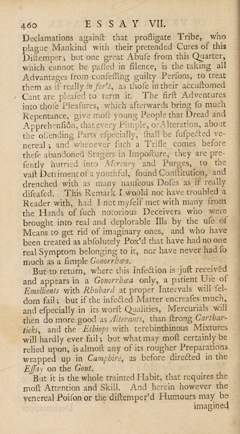 Declamations againft that profligate Tribe, wno plague Mankind with their pretended Cures of this Diitemper-, but one great Abufe from this Quarter, which cannot be pafied in ftlence, is the taking all Advantages from confefling guilty Perfons, to treat them as if really in for91, as thofe in their accuftomed / Cant are pleafed to term it. The fir ft Adventures ! into thofe Pleafures, which afterwards bring fo much Repentance, give moft young People that Dread and Apprehenfion, that every Pimple, orAlteration, about the oil ending Parts efpecially, fhall be fufpefted ve¬ nereal ; and whenever fuch a Trifle comes before thefe abandoned Stagers in Irnpofture, they are pre- fently hurried into Mercury and Purges, to the vaft Detriment of a youthful, found Conftitution, and drenched with as many naufeous Dofes as if really difeafed. This Remark I would not have troubled a Reader with, had I not rnyfelf met with many from the Hands of fuch notorious Deceivers who were brought into real and deplorable Ills by the ufe or Means to get rid of imaginary ones, and who have been treated as abfolutely Fox’d that have had no one real Symptom belonging to it, nor have never had fo much as a Ample Gonorrhcea, But to return, where this Infection is juft received and appears in a Gonorrhea only, a patient Ufe of Emollients with Rhubard at proper Intervals will fel- dom fail; but if the infedled Matter encreafes much, and efpecially in its worft Qualities, Mercurials will then do more good as Alterants, than ftrong Carthar- ticks, and the Ethiops with terebinthinous Mixtures will hardly ever fail; but what may moil certainly be relied upon, isalmoft any of its rougher Preparations, wrapped up in Camp hire, as before directed in the EJJay on the Gout. But it is the whole trainted Habit, that requires the moft Attention and Skill. And herein however the venereal Poilbn or the diftempepd Humours may be imagined
