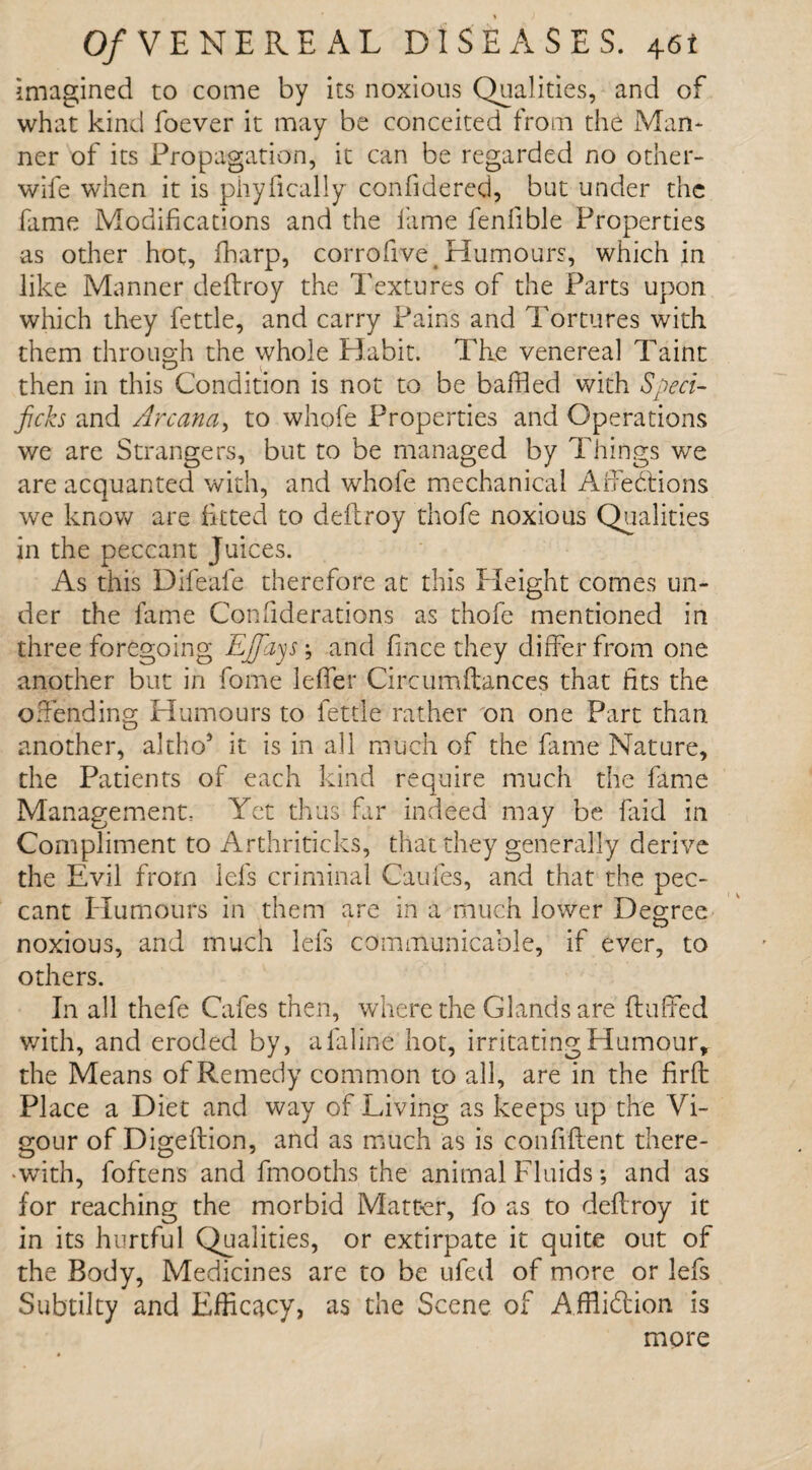 imagined to come by its noxious Qualities, and of what kind foever it may be conceited from the Man¬ ner of its Propagation, it can be regarded no other- wife when it is piiyfically confidered, but under the fame Modifications and the fame fenfible Properties as other hot, fharp, corroftve. Humours, which in like Manner deftroy the Textures of the Parts upon which they fettle, and carry Pains and Tortures with them through the whole Habit. The venereal Taint then in this Condition is not to be baffled with Sped- ficks and Arcana, to whofe Properties and Operations we are Strangers, but to be managed by Things we are acquanted with, and whofe mechanical Affedlions we know are fitted to deflroy thofe noxious Qualities in the peccant Juices. As this Difeafe therefore at this Height comes un¬ der the fame Considerations as thofe mentioned in three foregoing EJfiys-, and fince they differ from one another but in fome leffer Circumflances that fits the offending Humours to fettle rather on one Part than another, altho* it is in all much of the fame Nature, the Patients of each kind require much the fame Management, Yet thus far indeed may be faid in Compliment to Arthriticks, that they generally derive the Evil from lei's criminal Caufes, and that the pec¬ cant Humours in them are in a much lower Degree noxious, and much lefs communicable, if ever, to others. In all thefe Cafes then, where the Glands are huffed with, and eroded by, a fa lino hot, irritating Humour, the Means of Remedy common to all, are in the firft Place a Diet and way of Living as keeps up the Vi¬ gour of Digeftion, and as much as is confident there¬ with, foftens and fmooths the animal Fluids; and as for reaching the morbid Matter, fo as to deftroy it in its hurtful Qualities, or extirpate it quite out of the Body, Medicines are to be ufed of more or lefs Subtilty and Efficacy, as the Scene of Affliction is more