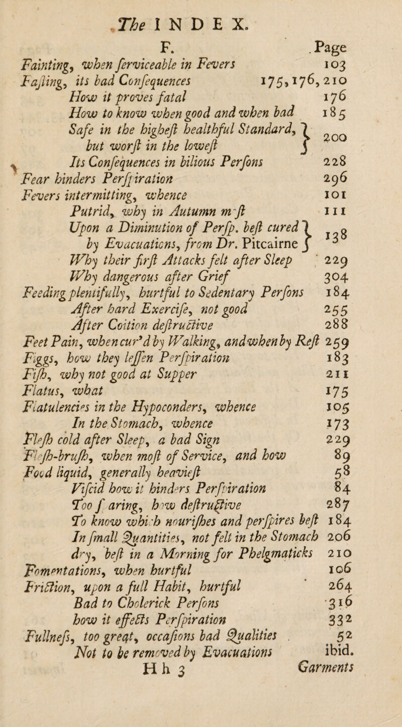 F. Page Fainting when ferviceable in Fever $ 103 Fafting, i/J /W Confequences 175,176,210 } T/W it proves fatal How to know when good and when lad Safe in the higheft healthful Standard, but worft in the loweft Its Confequences in bilious Perfons Fear hinders Perforation Fevers intermitting, whence Putrid, in Autumn mft Upon a Diminution of Perfp. left cured 1 by Evacuations, /rsw Z)r. Pitcairne j Why their firft Attacks felt after Sleep Why dangerous after Grief Feeding plentifully) hurtful to Sedentary Perfons After hard Exercife, not good After Coition deftruciive 176 185 200 228 296 101 m 138 229 304 184 255 288 Feet Pain, when cur'd by Walkings andwhenby Reft 259 FiggS) how they leffen Perforation 183 Fifth) why not good at Supper 211 Flatus, 175 Flatulencies in the HypoconderS) whence 105 In the Stomach) whence 173 Flejh cold after Sleep) a bad Sign 229 Flcfh-brufh) when mo ft of Service) and how 89 Food liquid) generally heavieft 5^ Vifcid how it hinders Perforation 84 Too faring) how deftruciive 287 To know which nourifhes and perfpires heft 184 /# fmall Quantities) not fell in the Stomach 206 dry) be ft in a Morning for Phelgmaticks 210 F°mpntationS) when hurtful Friftion) upon a full Habit) hurtful Bad to Cholerick Perfons how it effefts Perforation Fullneft) too greyt, occafions bad Qualities . Not to be removed by Evacuations Hh 3 106 264 ■316 332 52 ibid. Garments