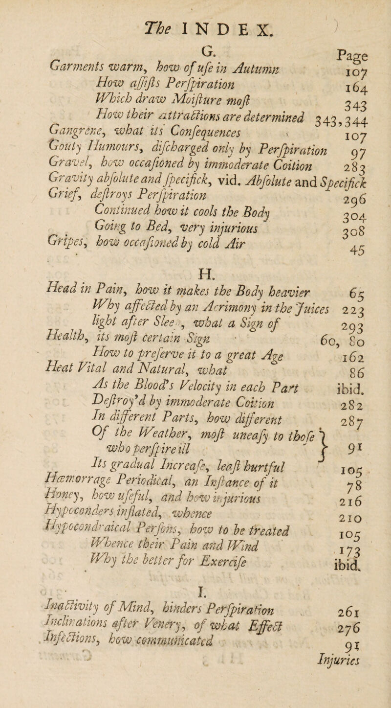G. _ - - Page Garments warm, how of ufe in Autumn joy How affifts Perfpiration 164 Which draw Moifture moft 343 How their nttrablions are determined 343,344 Gangrene, what its Conferences y \oj Gouty Humours, difcharged only by Perfpiration 97 Gravel, how occafioned by immoderate Coition 283 Gravity abfolute and fpeciftck, vid. Abfolute and Specif ck Grief,, deftroys Perfpiration ' Continued how it cools the Body 304 Going to Bed, very injurious 308 Gripes, how occafioned by cold Air ' 43 H. Head in Pain, how it makes the Body heavier 65 JVhy affected by an Acrimony in the Juices 223 light after Slee■, what a Sign of Health, its moft certain Sign How to preferve it to a great Age Heat Vital and Natural, what As the Blood’s Velocity in each Part Deftroy’d by immoderate Coition In different Parts, how different Of the Wej a then, moft uneafy to thofe 1 6c, who perfpire ill Its gradual Increafe, leaft hurtful Hcemorrage Periodical, an Infiance of it Honey, howufeful, and how injurious Hypocorders inflated, whence Hypoccndraical Perfohs, how to be treated Whence their Pain and Wind Why the better for Exercife I. Inactivity of Mind, hinders Perfpiration Inclinations after Venery, of what Effett infections, how communicated i 293 80 162 86 ibid. 282 287 91 105 78 216 210 i°5 • *73 ibid. 261 276 _ . 9* Injuries