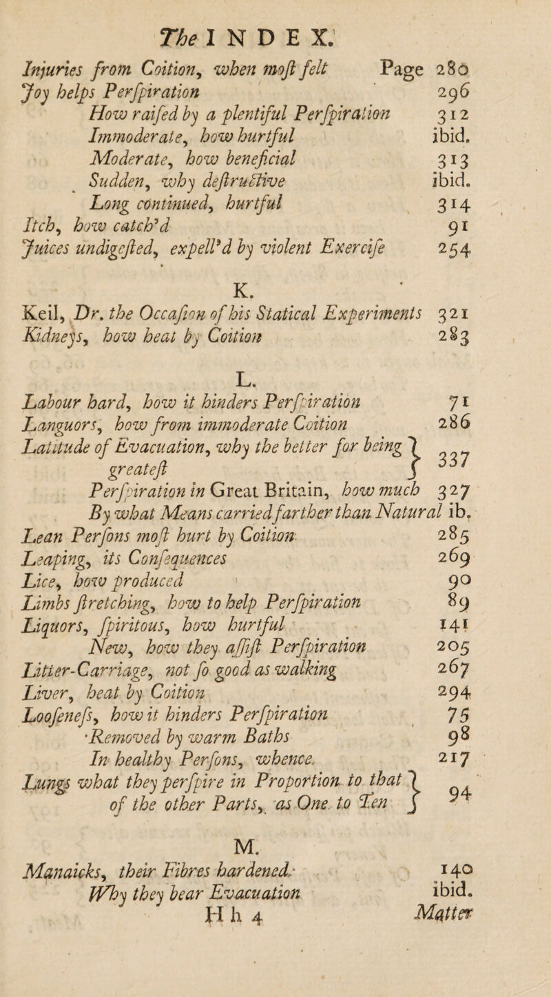 Injuries from Coition, when moft felt Page 280 Joy helps Perforation 296 How raifed by a plentiful Perforation 312 Immoderate, how hurtful ibid. Moderate, how beneficial 313 Sudden, deft motive ibid. Long continued, hurtful 314 Itch, how catch*d 91 undigcfted, exp ell9d by violent Exercife 254 K. Keil, Dr. /fe Occafion of his Statical Experiments 321 Kidneys, how heat by Coition 283 7i 286 L. Labour hard, how it hinders Perforation Languors, how from immoderate Coition Latitude of Evacuation, why the better for being 1 great eft J Perforation in Great Britain, how much 327 what Means carried farther than Natural ib. Per fans moft hurt by Coition Leaping., i/i Confluences Lice, how produced Limbs fir etchings how to help Perforation Liquors, foritous, how hurtful New, how they affift Perforation Litter-Carriage, »0/ fa good as walking Liver, fed/ ^ Coition Loofenefs, how it hinders Perforation ■Removed by warm Baths In healthy Per fans, whence. Lungs what they per fore in Proportion to that 1 of the other Partsy as One to Fen j 285 269 90 89 141 205 267 294 75 98 217 94 M. Manaicks, /feir Fibres hardenedl* they bear Evacuation Hh 4 140 ibid. Matter
