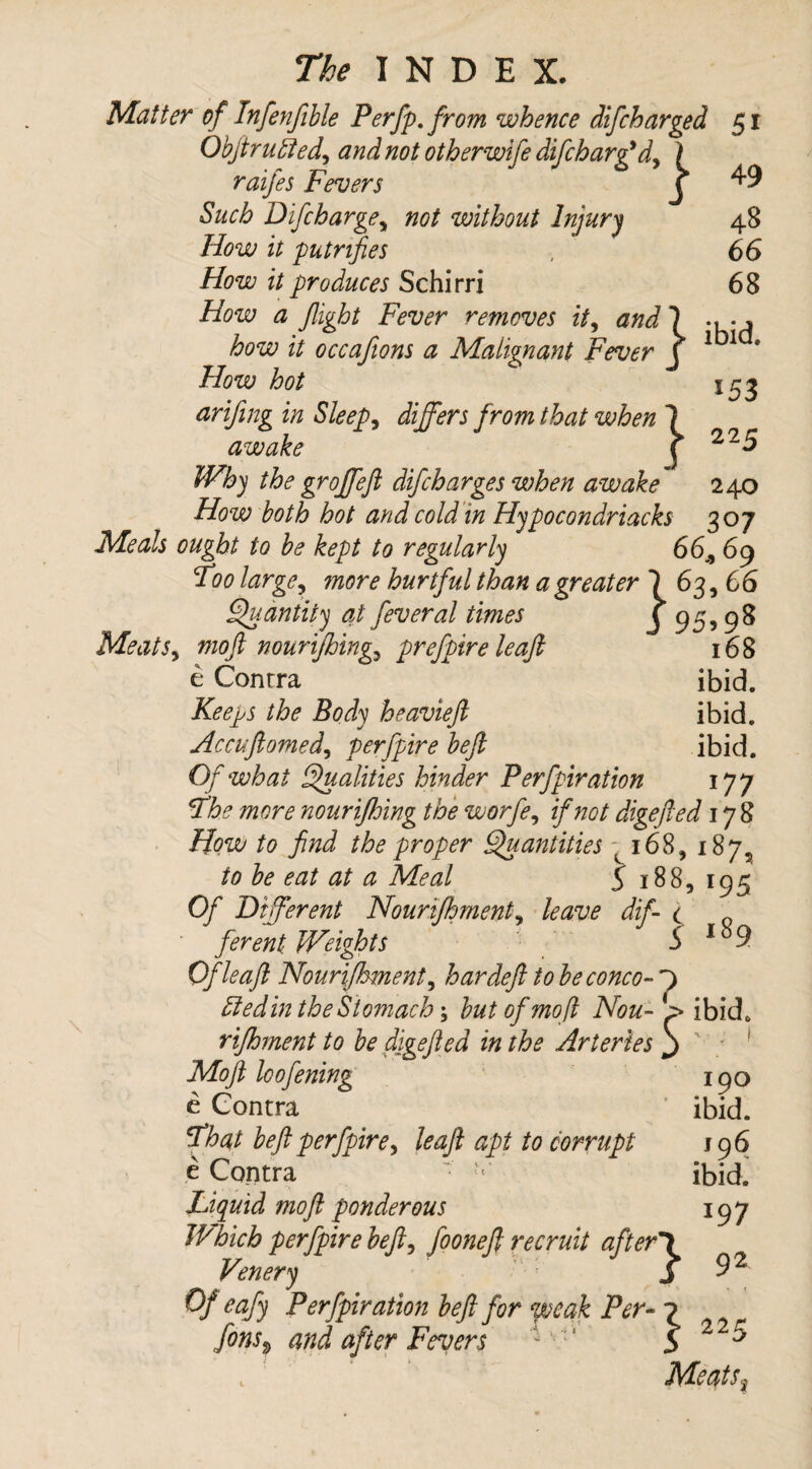 J 95>98 168 INDEX. Matter of Infenfible Perfp. from whence difcharged 51 Objtrufled, and not otherwife difcharfid, I raifes Fevers C ^9 Such Difcharge, not without Injury 48 How it putnfies , 66 How it produces Schirri 68 How a fight Fever removes it, and 7 , how it occafions a Malignant Fever j 1 1 How hot arifing in Sleeps differs from that when 1 awake j 22 $ Why the groffefl difcharges when awake 240 How both hot and cold in Hypocondriacks 307 Meals ought to be kept to regularly 66., 69 Foo large, ?nore hurtful than a greater 7 63,66 Quantity at feveral times Meats, mo ft nourtfhing,, prefpire leaf; e Contra ibid. Keeps the Body heavieft ibid. Accuftomed, perfpire beft ibid. Of what Qualities hinder Perfpiration 177 Fhe more nourifloing the worfe, if not digefted 178 How to find the proper Quantities - 168, 187^ to be eat at a Meal 5 188, 195 Of Different Nounfhment, dif- c ferent Weights S i89 Of leaf: Nourifhment, hardeft to beconco- j) fiedin the Stomachy but of moft Non- > ibid. rifhment to be digefted in the Arteries j Moft loofening e Contra Fhat beft perfpire, leaf apt to corrupt e Contra - - Liquid moft ponderous Which perfpire beft, fooneft recruit after*} Venery J 0/ eafiy Perfpiration beft for weak Per- ^ Fevers 190 ibid. 196 ibid. *97 92 225 Meats,