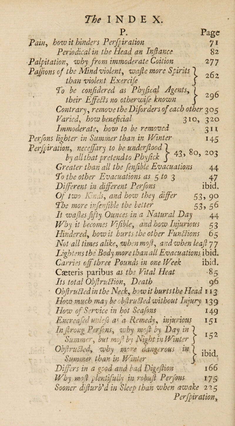 P. Page Pau^ how it hinders Perforation yi Periodical in the Head an Inftance 82 Palpitation, why from immoderate Coition 277 Pajjions of the Mind violent, wafte more Spirits 1 than violent Exercife j T'o he conftdered as Phyfical Agents, [ ^ /iWr EffePts no other wife known j ^ Contrary, remove the Diforders of each other 305 Varied, how beneficial 310, 3 20 Immoderate, how to he removed . 3 n Perfons lighter in Summer than in Winter 145 Perforation5 necejfary to be underftood \ „ 0 by all that pretend 10 Phyjick J ^5 0 5 ^ °3 Greater than all the fienjible Evacuations 44 To the other Evacuations as $ to 3 47 Different in different Perfons ibid. Of two Kinds, and loozv they differ 53, 90 7wc?r£ in fenfible the better 53, 56 It waftes fifty Ounces in a ^Natural Day 44 Why it becomes Vifible, and how Injurious 53 Hindered, how it hurts the other Fun Prions 65 AW W/ /i/m WzW, whenmoft, and when leaf 7 7 Lightens the Body more than all Evacuations, ibid. Carries off three Pounds in one Week ibid. Ceteris paribus /W Ai/W Heat *8 r* Its total ObflruPlion, Death 96 152 Obftruoied in the Neck, how it hurts the Head 113 How much may be obftruTed without Injury 139 How of Service in hot Seafions 149 Encreafiedunlefis a' a Remedy, injurious 151 In Jiro-ng Perfons, moft by Day in fi Summer, but mofi by Night in Winter j ObjlruPcd, why mere dangerous in Summer than in Winter Differs in a good and bad Digeftion Why mod plentifully in robuft Perfons Sooner dfiurb’d in Sleep than when awake 225 Perfipiration$