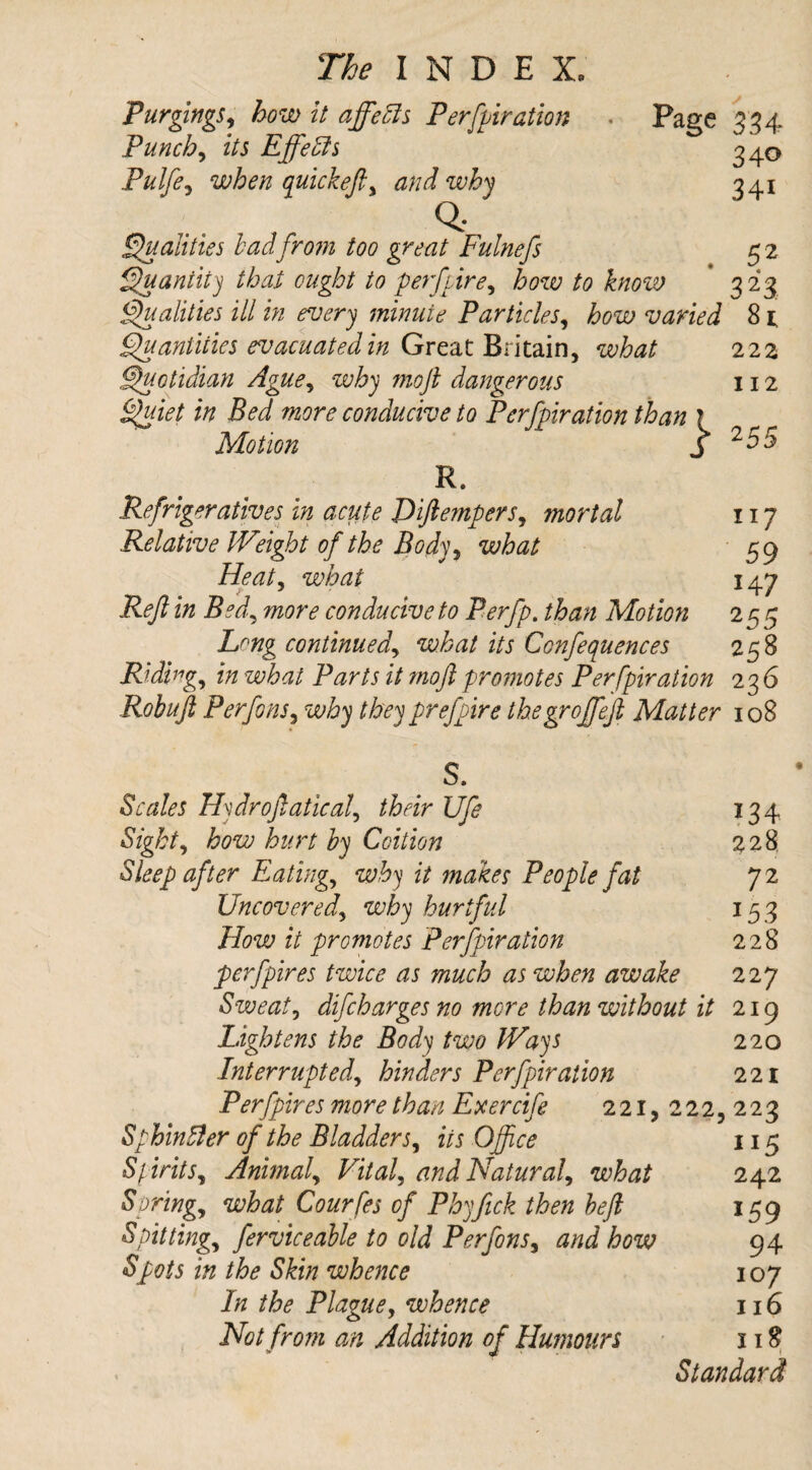 Purgings, how it affects Perforation . Page 334 Punch, zVi Effedls 340 Pulfe^ when quickefty and why 341 Q: Qualities bad from too great Fulnefs 5 2 Quantity that ought to per fore, to know * 323 Qualities ill in every minute Particles, £0^ varied 81 Quantities evacuated in Great Britain, what 222 Quotidian Ague, why moft dangerous 112 Bed more conducive to Perforation than ? Motion j 255 R. Refrigeratives in acute Jdiftempers, mortal 117 Relative IVeight of the Body, what 59 Heaty what 147 Reft in Bed, conducive to Perfp. than Motion 255 Long continued, what its Ccnfequences 238 Riding, in what Parts it moft promotes Perforation 236 Robuft Perfons, why they prefore thegroffeft Matter 108 S. Scales Hydroftatical, their Ufe 134 how hurt by Coition 228. Sleep after Eatings why it makes People fat 72 Uncoveredy why hurtful 153 How it promotes Perforation 228 per fores twice as much as when awake 227 Sweaty difcharges no more than without it 219 Lightens the Body two Ways 220 Interrupt edy hinders Perforation 221 Per fores more than Exercife 221, 222,223 SphinBer of the Bladder5, in Office 115 SpiritSy Animaly Vitaly and Naturaly what 242 Springy what Courfes of Phyfick then heft 159 Spittingy ferviceable to old Perfons, how 94 i# /&<? Sfe whence 107 the Plague, whence 116 Not from an Addition of Humours 118 Standard