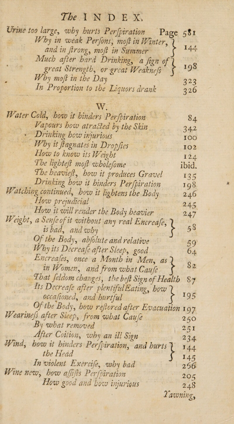 Urine too large, why hurts Perforation Page 5$ Why in weak Perfons, mo ft in Winter, 7 z/z ftrong, moft in Simmer j hard Drinking, a fign ofl great Strength, or great Weaknefs j Why moft in the Day In Proportion to the Liquors drank 144 198 323 326 W. Water Cold, how it hinders Perfpiration Vapours how atraried by the Skin • Drinking hew injurious Why it ft agnates in Dropftes How to know its Weight The light eft ?noft wholefome The heavieft, how it produces Gravel Drinking how it hinders Perfpiration yf atching continued, how it lightens the Body How prejudicial How it will render the Body heavier Weight, a Senfeofit without any real Encreafe, is bad, and why Of the Body, abfolute and relative Why its Decreafe after Sleep, good Encreafes, once a Month in Aden, as 1 in Wmen, and from what Caufe J That feldom changes, the beft Sign of Health 8 7 Its Decreafe after plentiful Eating, how 1 } 84 342 100 102 124 ibid. *35 198 246 245 247 58 59' 64 82 occaftoned, and hurtful X '95 Of the Body, how r eft or ed after Evacuation 197 Wearinefs after Sleep, from what Caufe 250 By what removed 251 After Coition, why an ill Sign 234 Wind, how it hinders Perforation, and hurts 1 144. the Head j x ^ In violent Exercife, why bad 266 Wine new, how a [lifts Perfpiration 203 How good and how injurious 248 Yawning,