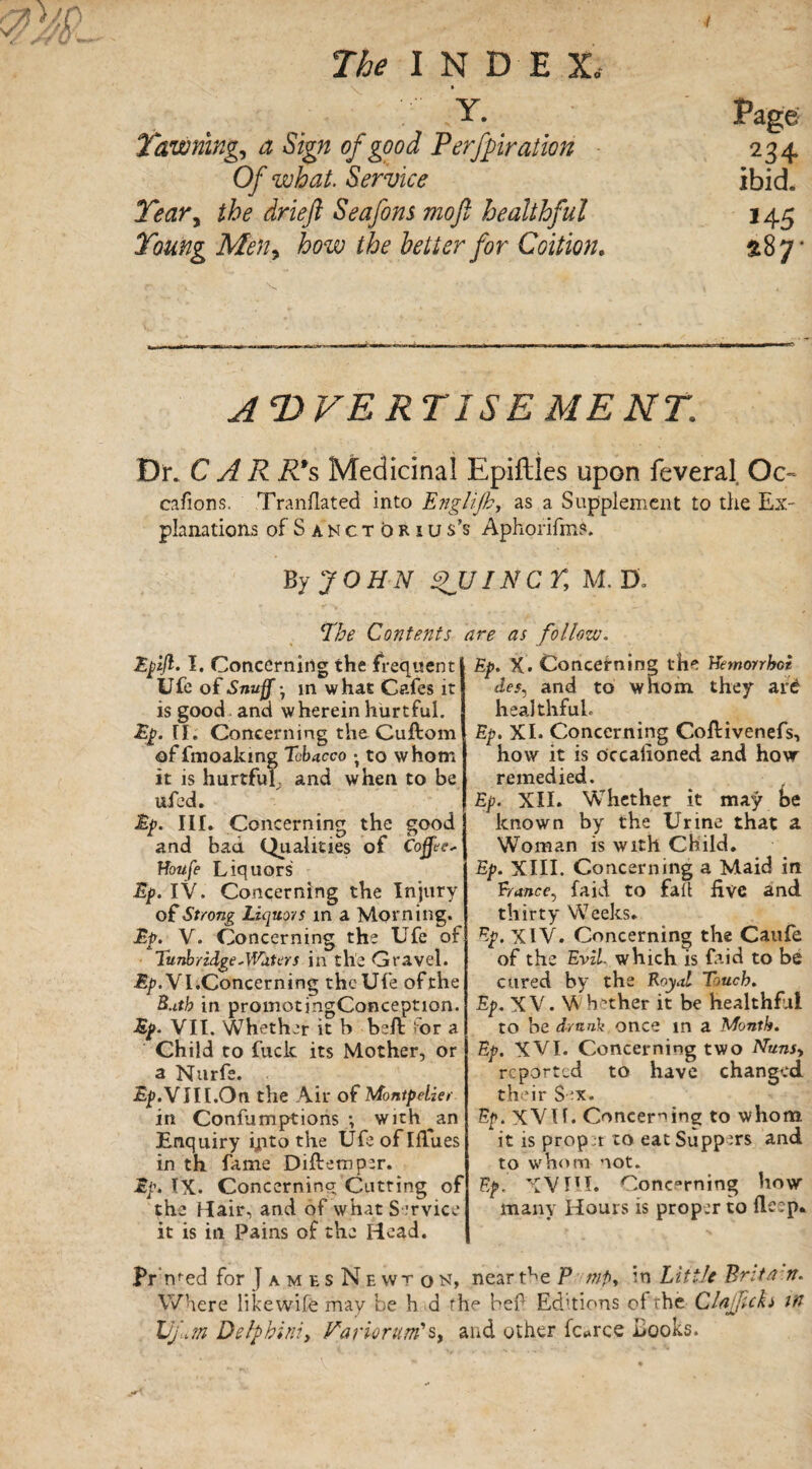 • Y. Yawning, a Sign of good Perforation Of what. Service Teary the drieft Seafons mo ft healthful Young Meny how the better for Coition. Page 234 ibid. MS 287- A<DVER TISE ME NT. Dix CAR R*s Medicinal Epiftles upon feveral Oc¬ casions. Tranflated into Eng lift?, as a Supplement to the Ex¬ planations of S a n c t b r 1 u s’s Aphorifms. By JOHN QUINCY, M. D. !The Contents Epift. I. Concerning the frequent Ufe of Snuff, in what Cafes it is good and w herein hurtful. Concerning the Cuftom of fmoalcing Tobacco ; to whom it is hurtful^ and when to be ufed. Ep. III. Concerning the good and bad Qualities of Coffee* Houfe Liquors Ep. IV. Concerning the Injury of Strong Liquors in a Morning. Ep. V. Concerning the life of Tunbridge*Waters in the Gravel. Ep. VI. Concerning the Ufe of the B.itb in promotingConception. Ep. VII. Whether it b beft for a Child to fuck its Mother, or a Nurfe. %.VJII.On the Air of Montpelier in Confumptions •, with ^an Enquiry ijqto the Ufe of Ifiues in th fame Diftemper. Ep. IX. Concerning Cutting of the Hair, and of what Service it is in Pains of the Head. Pr med for J a m e s N e wt o n, Where like wife may be h d rl Uj,m Delphini, Ha riorum's, 2 ire as follow. Ep. X. Concerning the Hemorrhoi des^ and to whom, they ard healthful. Ep. XI. Concerning Coftivenefs, how it is occalioned and hovr remedied. Ep. XII. Whether it may be known by the Urine that a Woman is with Child. Ep. XIII. Concerning a Maid in Trance, faid to fail five and. thirty Weeks. Ep. XIV. Concerning the Caufe of the Evil- which is faid to be cured by the Royal Touch. Ep. X V. W hether it be healthful to be drunk once in a Month. Ep. XVI. Concerning two Nuns, reported to have changed their Sex. Ep. XVlf. Concerning to whom it is prop :r to eat Suppers and to whom not. Ep, XV HI. Conc°rning how many Hours is proper to deep. neart^e P mp, in Little Brita n. e bef Editions of the Clajftcki in nd other fc*rce Books.