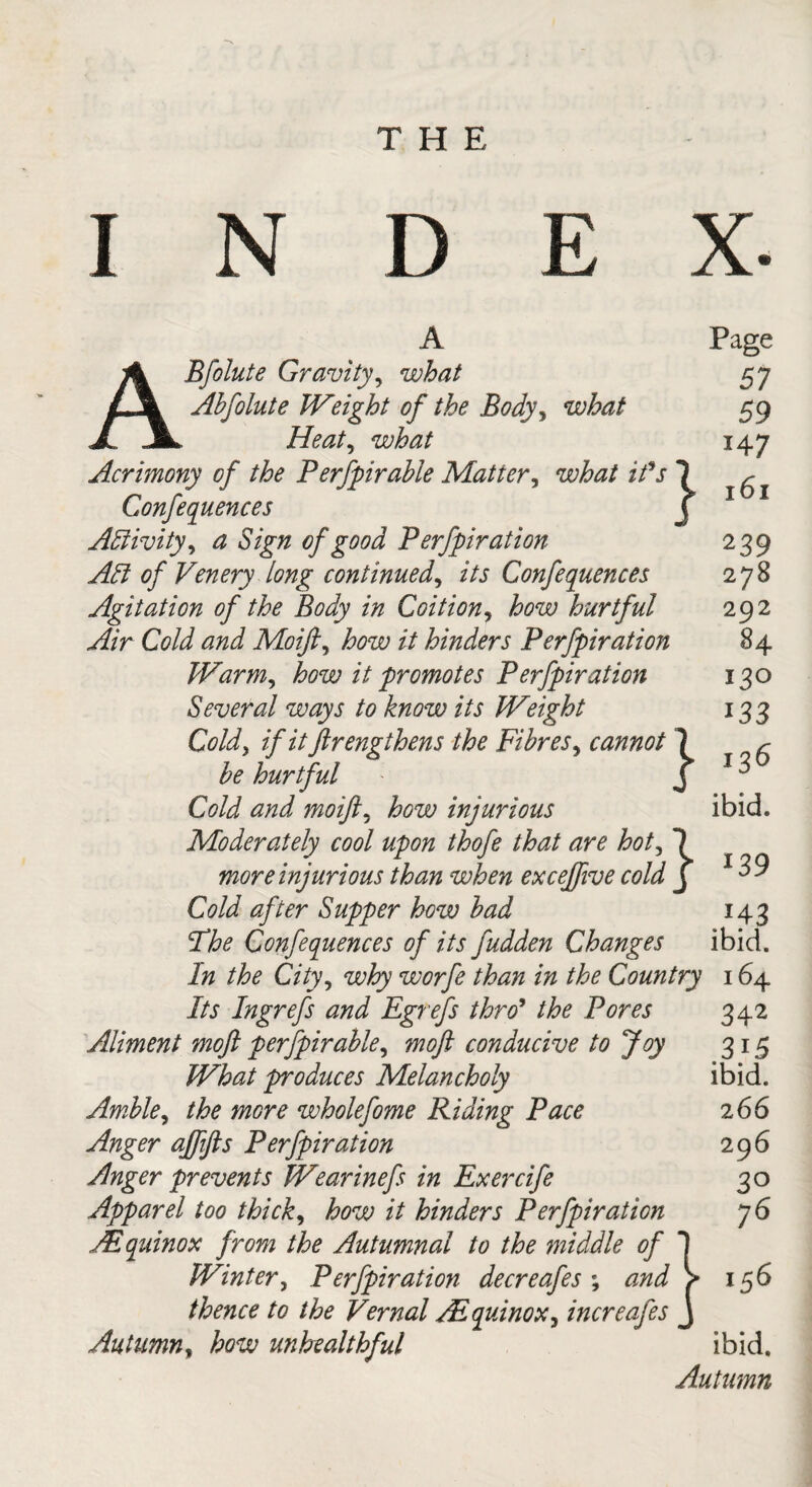 I N D E X. Page 57 59 147 161 ABfolute Gravity, what Abfolute Weight of the Body, what Heat, mto Acrimony of the Perfpirable Matter, i/V 7 Conferences j Activity, a Sign of good Perfpiration Adi of Venery long continued, z7j Confequences Agitation of the Body in Coition, how hurtful Air Cold and Moifi, /V hinders Perfpiration Warm, how it promotes Perfpiration Several ways to know its Weight Cold, if ittftrengthens the Fibres, cannot 7 hurtful ' j tf/zJ moifl. injurious Moderately cool upon thofe that are hot, 7 more injurious than when excejfive cold j Cold after Supper how bad Sthe Confequences of its fudden Changes In the City, worfe than in the Country 164 i/j Ingrefs and Egrefs thro9 the Pores 342 Aliment moft perfpirable, ^0/? conducive to Joy 315 What produces Melancholy ibid. Amble, wholefome Riding Pace 2 66 Anger ajffts Perfpiration 296 Anger prevents Wearinefs in Exerrife 30 Apparel too thick, how it hinders Perfpiration 76 JEquinox from the Autumnal to the middle of 1 Winter, Perfpiration decreafes ; V 156 thence to the Vernal /Equinox, increafes j Autumn, how unhealthful ibid. Autumn 239 278 292 84 130 *33 136 ibid. *39 *43 ibid.