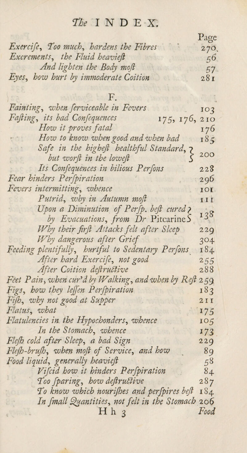 Exerrife, Too much, hardens the Fibres Excrements, F7&/W heavieft And lighten the Body moft Eyes, how hurt by immoderate Coition Page 270, 56 57 281 F. Fainting, when ferviceable in Fevers 103 Fafting, its bad Conferences 175, 176, 210 How it proves fatal 176 to know when good and when bad Safe in the high eft healthful Standard, ^ but worft in the loweft l Its Confequences in bilious Perfons Fear hinders Perfpiration Fevers intermitting, whence Putrid, why in Autumn moft Upon a Diminution of Perfp. beft cured 7 ~ by Evacuations, Z)r PitcarineS ^ 229 3°4 184 255 288 185 200 228 296 101 111 /FTry //6^'r firft Attacks felt after Sleep Why dangerous after Grief Feeding plentifully, hurtful to Sedentary Perfons After hard Exercife, good After Coition deftruriive Feet Pain> wte i>jy Walkings and when by Reft 259 F/g'J, how they lefj'en Perfpiration 183 Fifh, wiry #0/ good at Supper 211 Flatus, wto 175 Flatulencies in. the Hypochonders, whence 105 Stomach, whence 173 Flefh cold after Sleeps a bad Sign 229 Flefh-brufh, witf# of Service, how 89 Food liquid, generally heavieft 58 Vifcid how it hinders Perfpiration 84 T00 fparing, how deftrudlive 287 To know which nourijhes and perfpires beft 184 //z fmall Quantities, not felt in the Stomach 206 . ’ H h 3 Food
