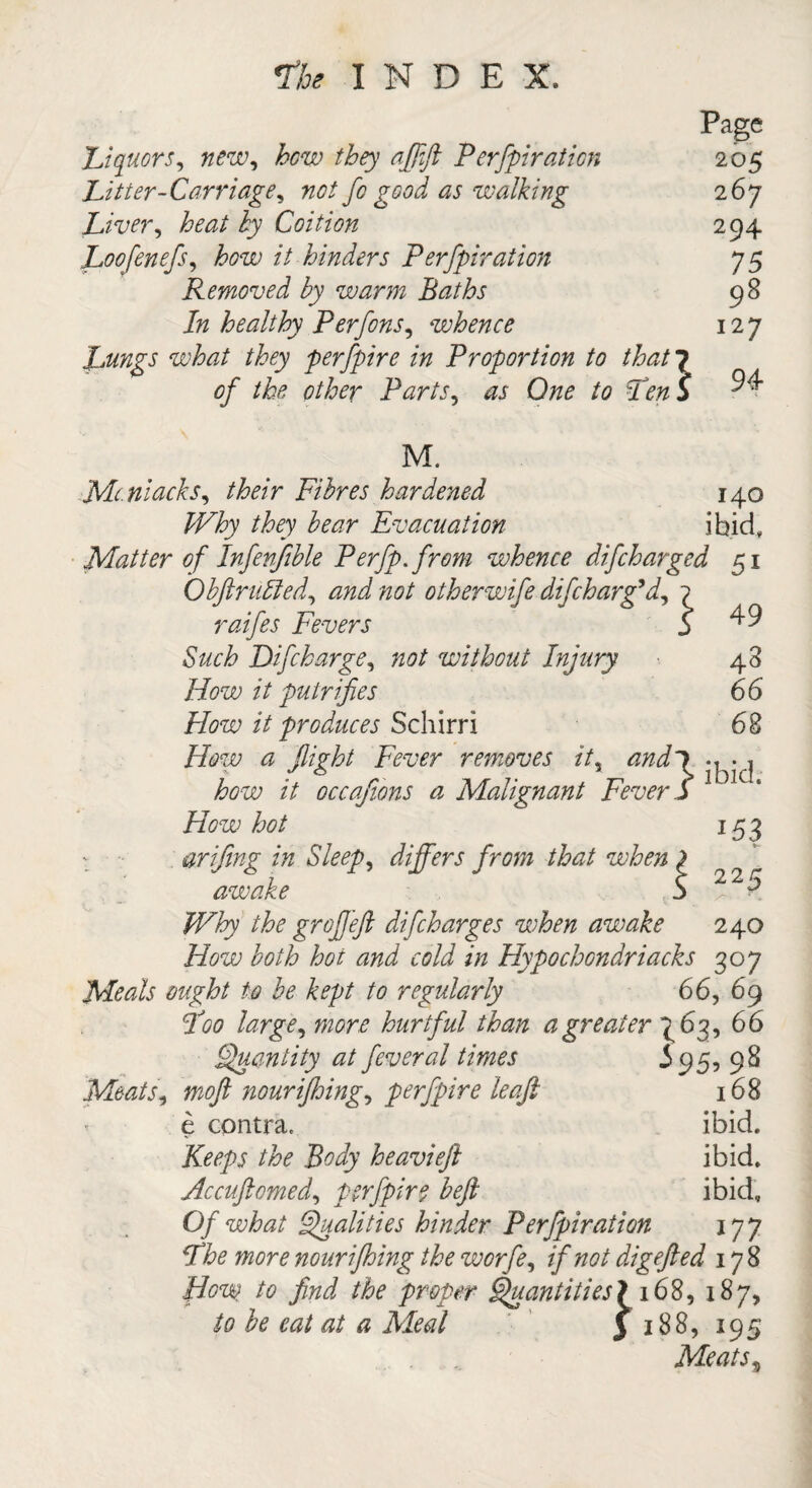 Page Liquors, new, how they afiift Perforation 205 Litter-Carriage, not fo good as walking 267 Liver, to/ i)7 Coition 294 Loofenefs, £020 // hinders Perfpiration 75 Removed by warm Baths 98 /» healthy Per fins, whence 127 Lungs what they perfpire in Proportion to that 7 0/ to other Parts, Cto to Pen 5 ^4 M. Mc.niacks, to/r Fibres hardened 140 toy fo^r Evacuation ibid. Matter of Infenifible Perfp.from whence difcharged 51 Obftr tilled, 00/ otherwife dif charg'd, 1 raifes Fevers S ^ Such Dif charge, not without Injury 48 How it putrifies 66 How it produces Schirri 68 How a '(light Fever removes it, <2^7 . , 7 6 r' i/f 7- , 77 > ibid. //i/'rT/ii yf r f \ s* /+ si ! a r /» /l // si S 4 /r-t/f r /-v 1 /M/* I *53 225 fow // occafions a Malignant Fever S How hot ■■ arifing in Sleep, differs from that when ) awake 5 /F&y the gr off eft dif charges when awake 240 How both hoi and cold in Hypochondriacks 307 Meals ought to be kept to regularly 66, 69 Poo large, 020ft? hurtful than a greater 763, 66 Quantity at feveral times 3 95, 98 Meats, moft nourijhing, perfpire leqft 168 e contra. ibid. Keeps the Body heavieft ibid. Hccuftomed, perfpir$ beft ibid. Of what Qualities hinder Perfpiration 177 fTfo more nourijhing the worfe, if not digefted 178 How to find the proper Quantities! 168, 187, /0 fo &z/#/ iVto/ 3 188, 195 Meats%