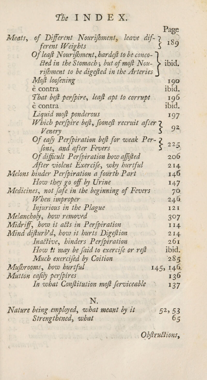 Page Meats, of Different Nourijhment9 leave dif- ? q ferent Weights S 1 9 Of leaf; Nourijhment, hardefl to he conco- died in the Stomach; hut of mofl Nou- > ibid. rifhment to he digefied in the Arteries J Mofl loofening 190 e contra ibid. That heft perfpire, leaft apt to corrupt 196 e contra ibid. Liquid mofl ponderous 197 Which perfpire heft, fooneft recruit after 7 Venery b 9Z Of eafy Perfpiration heft for weak Per- 7 fons„ ##7 Fevers b P Of difficult Perfpiration how ajjfted 206 yf/^r violent Exercife, hurtful 214 Melons hinder Perfpiration a fourth Part 146 How they go off hy Urine 14 7 Medicines, the beginning of Fevers 70 When improper 246 Injurious in the Plague 121 Melancholy, 7c w removed 307 Midriff\ how it alls in Perfpiration 114 Mind difturPd, it hurts Digeftion 214 Inactive, hinders Perfpiration 261 T&ze; // may he faid to exercife or reft ibid. Afci? exercifed hy Coition 285 Mufhrooms, hurtful 145, 146.. Mutton eafily perfpires 136 7/z wto Conftitution moft ferviceahle 137 N. Nature being employed, wto // 52, 53 Strengthened, what 65 s Ohftrudlions,