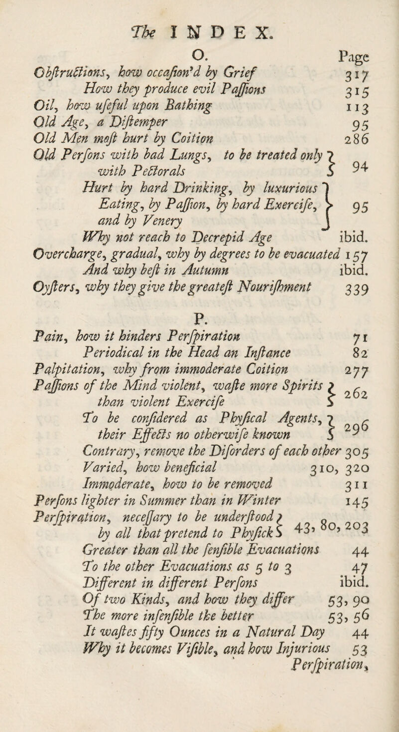 O. Page Qbftruciions, how occajiotfd by Grief 317 How they produce evil Paffions 315 Oily how ufeful upon Bathing 113 Old Age, a Dftemper 95 Old Men moft hurt by Coition 286 Old Perfons with bad Lungs, to be treated only ? with Pectorals ,S 94 Hurt by hard Drinkings by luxurious 1 Eating, by Paffion, by hard Exercife, > 95 and by Venery J Why not reach to Decrepid Age ibid. Overcharge, gradual, why by degrees to be evacuated 157 And why beft in Autumn ibid. Oyfters, why they give the great eft Nourijhment 339 P. Pain, how it hinders Perfpiration 71 Periodical in the Head an Inftance 8 2 Palpitation, why from immoderate Coition 277 Pajfions of the Mind violent, wafte more Spirits ? ^ than violent Exercife S’ To be confidered as Phyfical Agents, 1 r their Effects no otherwife known b 2 9 Contrary, remove the Diforders of each other 305 Varied, how beneficial 310, 320 Immoderate, how to be removed 311 Perfons lighter in Summer than in Winter 145 Perfpiration, neceffary to be underftood ? „ by all that pretend to PhyfickS 43* 20*> Greater than all the fenjible Evacuations 44 To the other Evacuations as 5 to 3 47 Different in different Perfons ibid. Of two Kinds, and how they differ 53, 90 The more infenfible the better 53, 56 It waftes fifty Ounces in a Natural Day 44 Why it becomes Vifible3 and how Injurious 53 Perfpiration *
