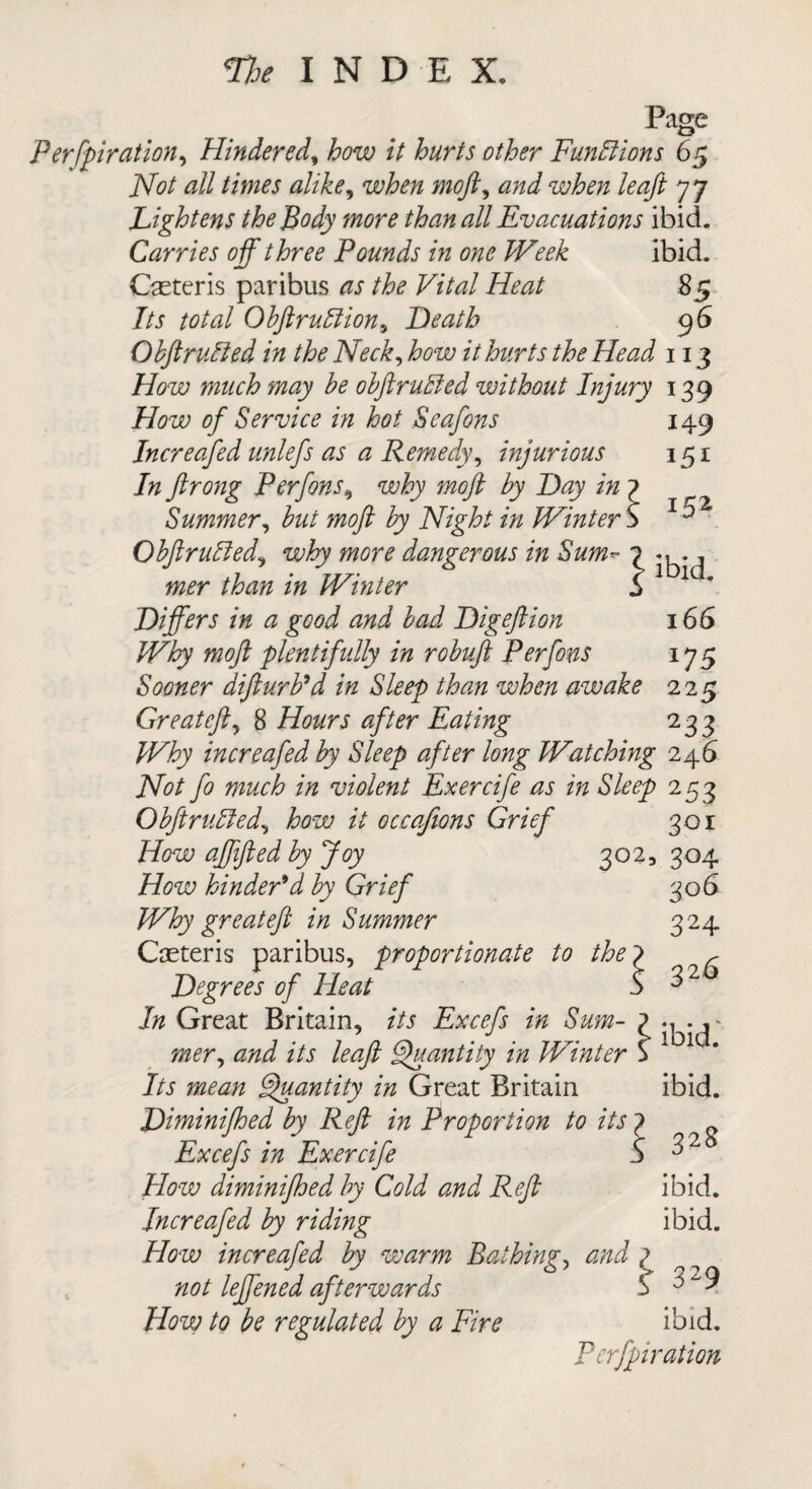 9HND E X, Page Perforation, Hindered, how it hurts other Functions 65 Hot all times alike, when moft, and when leaft 77 Lightens the Body more than all Evacuations ibid. Carries off three Pounds in one Week ibid. Casteris paribus as the Vital Heat 85 Its total ObftruBion, Heath 96 ObftruBed in the Neck, how it hurts the Head 113 How much may be obftruBed without Injury 139 149 1 152 ibid. 166 i75 How of Service in hot Seafons Increafed unlefs as a Remedy, injurious In ftrong Perfons, why moft by Hay in Summer, but moft by Night in Winter ObftruBed, why more dangerous in Sum¬ mer than in Winter Hiffers in a good and bad nig eft ion Why moft 'plentifully in robuft Perfons Sooner difturb’d in Sleep than when awake 225 Gr eat eft, 8 Hours after Eating 233 Why increafed by Sleep after long Watching 246 Not fo much in violent Exercife as in Sleep 253 ObftruBed, how it occafions Grief How affifted by Joy 302 How hinder'd by Grief Why great eft in Summer Caeteris paribus, proportionate to the7 Hegrees of Heat S In Great Britain, its Excefs in Sum- 1 mer, and its leaft Quantity in Winter $ Its mean Quantity in Great Britain Himinifhed by Reft in Proportion to its 7 Excefs in Exercife 5 How diminifhed by Cold and Reft Increafed by riding How increafed by warm Bathing, and ( not leffened afterwards 5 How to be regulated by a Fire 301 304 306 324 326 ibid. ibid. 328 ibid. ibid. 329 ibid. P erfpiration