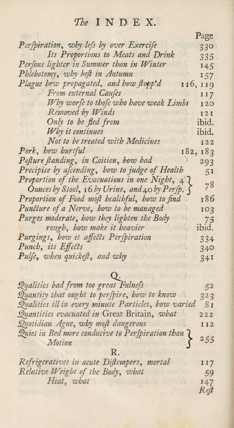Page Perfpiration, why lefs by over Ex ere ife 330 Its Proportions to Meats and Drink 335 Perfons lighter in Simmer than in Winter 145 Phlebotomy, why beft in Autumn 157 Plague how propagated, and how flopp'd 116, 119 From external Caufes 117 Why worfe to thofe who have weak Limbs 120 Removed by Winds 12 .1 Only to be fled from ibid. Why it continues ibid. Not to be treated with Medicines 122 Pork, how hurtful 182, 183 Pofturefundings in Coition, how bad '• 293 Precipice by afeending, how to judge of Health 51 Proportion of the Evacuations in one Nighty 4' Ounces by Stool, 16 by Urine, and4.0 by Perfp. Proportion of Food moft healthful, how to find 103 • . 75 ibid. 33 4 ' 340 341 Quantity that ought to perfpire, how to know 323 Qualities ill in every minute Particles, iww varied 81 Quantities evacuated in Great Britain, 222 Quotidian Ague, why moft dangerous 112 z/z Bed more conducive to Perfpiration than Motion R. Refrigeratives in acute Diftcmpers, mortal nj Relative W'eight of the Body, what 59 Heat, what 147 Reft PunFmre of a Nerve, to be managed Purges moderate, how they lighten the Body rough, iwze; z7 heavier Purgings, z7 affehis Perfpiration Punch, its Effedls Pulfe, quickeft, Q, Qualities bad from too great Fidnefs