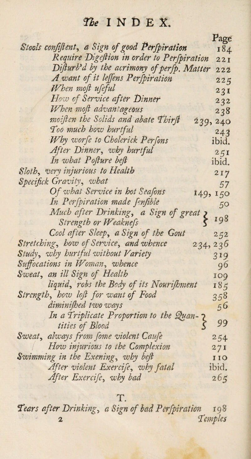 Page Stools confident, a Sign of good Perfpiration 184 Require Dig eft ion in order to Perfpiration 221 Difturb'd by the acrimony ofperfp. Matter 222 A want of it leffens Perfpiration 225 JVhen moft ufeful 231 Ho w of Service after Dinner 232 When moft advantageous 238 moiftcn the Solids and abate Thirft 239, 240 Poo much how hurtful ' 243 Why worfe to Cholerick Perfons ibid. After Dinner, why hurtful 251 In what Pofture heft ibid. Slothy very injurious to Health 217 Specifick Gravity, 57 0/ what Service in hot Seafons 149, i^q i/z Perfpiration made fenfible Much after Drinking, ^ of great ? Strength or Weaknefs 5 19 ° Cool after Sleeps a Sign of the Gout 252 Stretching, how of Service, and whence 234,2 36 Study, hurtful without Variety 319 Suffocations in Woman, whence 96 Sweat, *7# ill Sign of Health 109 liquid, robs the Body of its Nourifhment 185 Strength, how loft for want of Food 358 diminijhed two ways 5 6 In 0 Triplicate Proportion to the Sjuan- 7 titles of Blood 5 ^ Sweat, always from fame violent Caufa 2 54 / How injurious to the Complexion 271 Swimming in the Exening, why beft no violent Exercife, why fatal ibid. Exercife, why bad 265 T\ Pears after Drinkings a Sign of bad Perfpiration 198 2 Temples